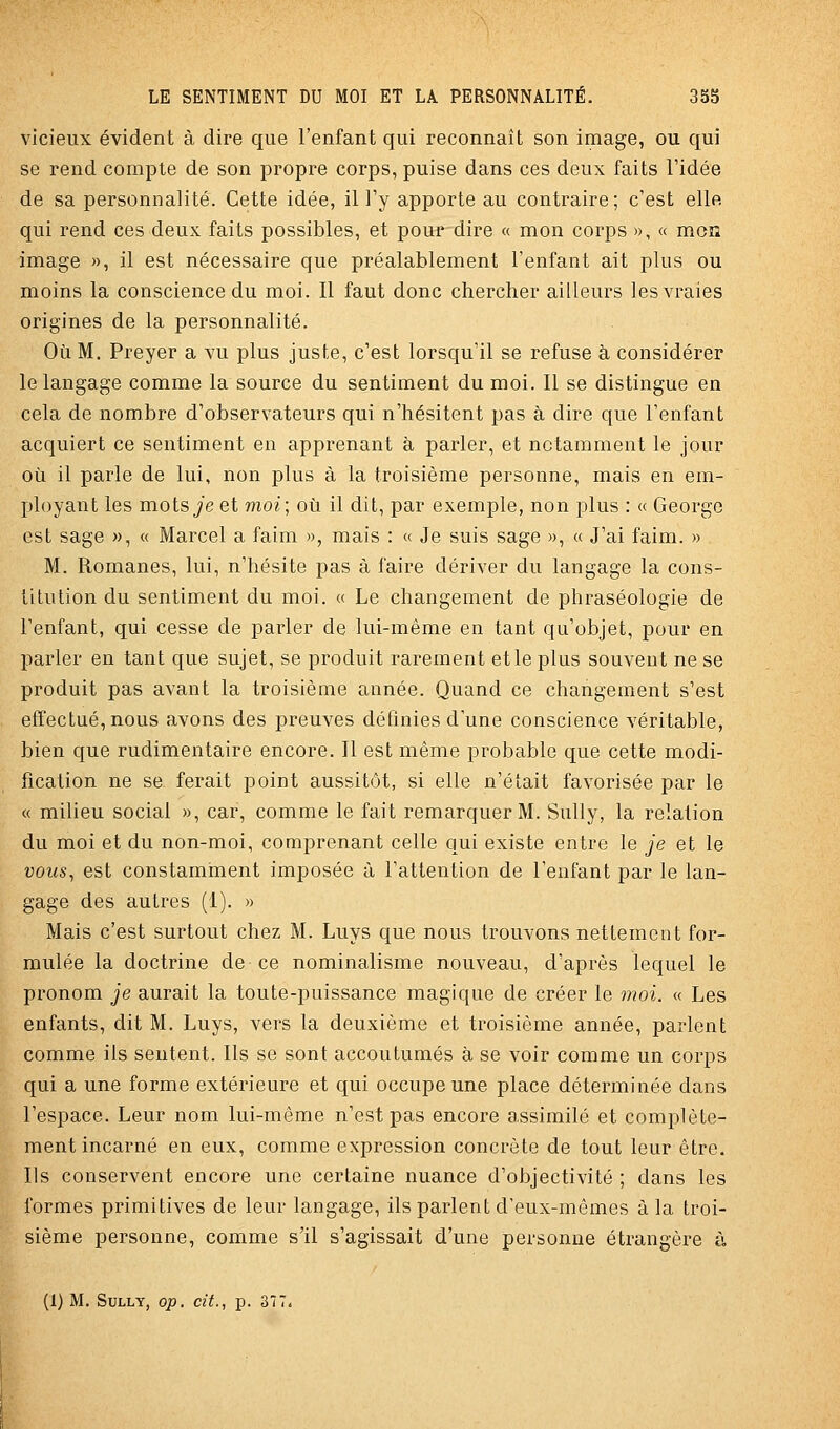 vicieux évident à dire que l'enfant qui reconnaît son image, ou qui se rend compte de son propre corps, puise dans ces deux faits l'idée de sa personnalité. Cette idée, il l'y apporte au contraire; c'est elle qui rend ces deux faits possibles, et pour dire « mon corps », « mon image », il est nécessaire que préalablement l'enfant ait plus ou moins la conscience du moi. Il faut donc chercher ailleurs les vraies origines de la personnalité. Où M. Preyer a vu plus juste, c'est lorsqu'il se refuse à considérer le langage comme la source du sentiment du moi. Il se distingue en cela de nombre d'observateurs qui n'hésitent pas à dire que l'enfant acquiert ce sentiment en apprenant à parler, et notamment le jour où il parle de lui, non plus à la troisième personne, mais en em- ployant les mots je et moi; où il dit, par exemple, non plus : « George est sage », « Marcel a faim », mais : « Je suis sage », « J'ai faim. » M. Romanes, lui, n'hésite pas à faire dériver du langage la cons- titution du sentiment du moi. « Le changement de phraséologie de l'enfant, qui cesse de parler de lui-même en tant qu'objet, pour en parler en tant que sujet, se produit rarement et le plus souvent ne se produit pas avant la troisième année. Quand ce changement s'est effectué, nous avons des preuves définies d'une conscience véritable, bien que rudimentaire encore. 11 est même probable que cette modi- fication ne se ferait point aussitôt, si elle n'était favorisée par le « milieu social », car, comme le fait remarquer M. Sully, la relation du moi et du non-moi, comprenant celle qui existe entre le je et le vous, est constaminent imposée à l'attention de l'enfant par le lan- gage des autres (i). » Mais c'est surtout chez M. Luys que nous trouvons nettement for- mulée la doctrine de ce nominalisme nouveau, d'après lequel le pronom je aurait la toute-puissance magique de créer le moi. « Les enfants, dit M. Luys, vers la deuxième et troisième année, parlent comme ils sentent. Ils se sont accoutumés à se voir comme un corps qui a une forme extérieure et qui occupe une place déterminée dans l'espace. Leur nom lui-même n'est pas encore assimilé et complète- ment incarné en eux, comme expression concrète de tout leur être. Ils conservent encore une certaine nuance d'objectivité ; dans les formes primitives de leur langage, ils parlent d'eux-mêmes à la troi- sième personne, comme s'il s'agissait d'une personne étrangère à (1) M. Sully, op. cit., p. 377.