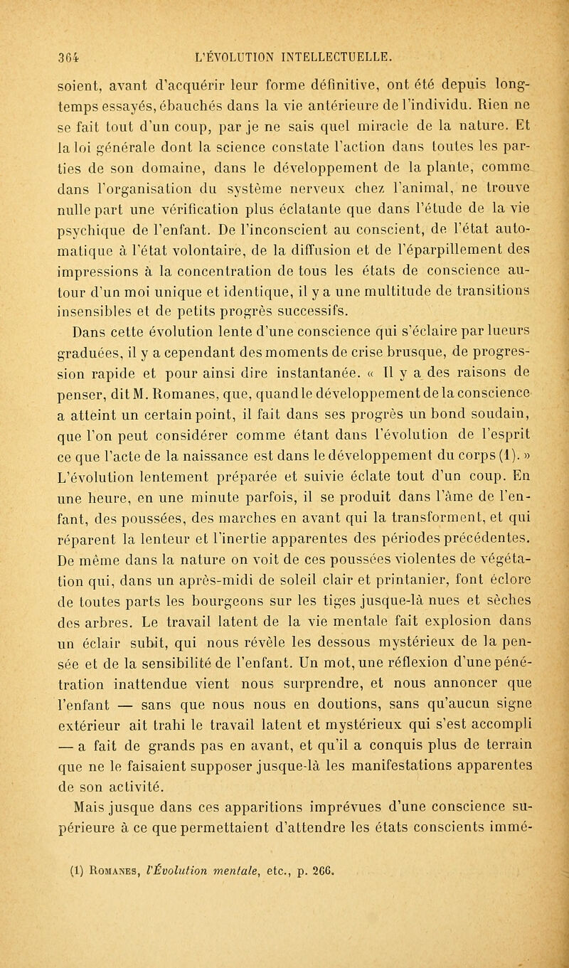 soient, avant d'acquérir leur forme définitive, ont été depuis long- temps essayés, ébauchés dans la vie antérieure de l'individu. Rien ne se fait tout d'un coup, par je ne sais quel miracle de la nature. Et la loi générale dont la science constate l'action dans toutes les par- ties de son domaine, dans le développement de la plante, comme dans l'organisation du système nerveux chez l'animal, ne trouve nulle part une vérification plus éclatante que dans l'étude de la vie psychique de l'enfant. De l'inconscient au conscient, de l'état auto- matique à l'état volontaire, de la diffusion et de l'éparpillement des impressions à la concentration de tous les états de conscience au- tour d'un moi unique et identique, il y a une multitude de transitions insensibles et de petits progrès successifs. Dans cette évolution lente d'une conscience qui s'éclaire par lueurs graduées, il y a cependant des moments de crise brusque, de progres- sion rapide et pour ainsi dire instantanée. « Il y a des raisons de penser, dit M. Romanes, que, quandle développement de la conscience a atteint un certain point, il fait dans ses progrès un bond soudain, que l'on peut considérer comme étant dans l'évolution de l'esprit ce que l'acte de la naissance est dans le développement du corps (1). » L'évolution lentement préparée et suivie éclate tout d'un coup. En une heure, en une minute parfois, il se produit dans l'âme de l'en- fant, des poussées, des marches en avant qui la transforment, et qui réparent la lenteur et l'inertie apparentes des périodes précédentes. De même dans la nature on voit de ces poussées violentes de végéta- tion qui, dans un après-midi de soleil clair et printanier, font éclorc de toutes parts les bourgeons sur les tiges jusque-là nues et sèches des arbres. Le travail latent de la vie mentale fait explosion dans un éclair subit, qui nous révèle les dessous mystérieux de la pen- sée et de la sensibilité de l'enfant. Un mot, une réflexion d'une péné- tration inattendue vient nous surprendre, et nous annoncer que l'enfant — sans que nous nous en doutions, sans qu'aucun signe extérieur ait trahi le travail latent et mystérieux qui s'est accompli — a fait de grands pas en avant, et qu'il a conquis plus de terrain que ne le faisaient supposer jusque-là les manifestations apparentes de son activité. Mais jusque dans ces apparitions imprévues d'une conscience su- périeure à ce que permettaient d'attendre les états conscients immé- (1) Romanes, l'Évolution mentale, etc., p. 266.
