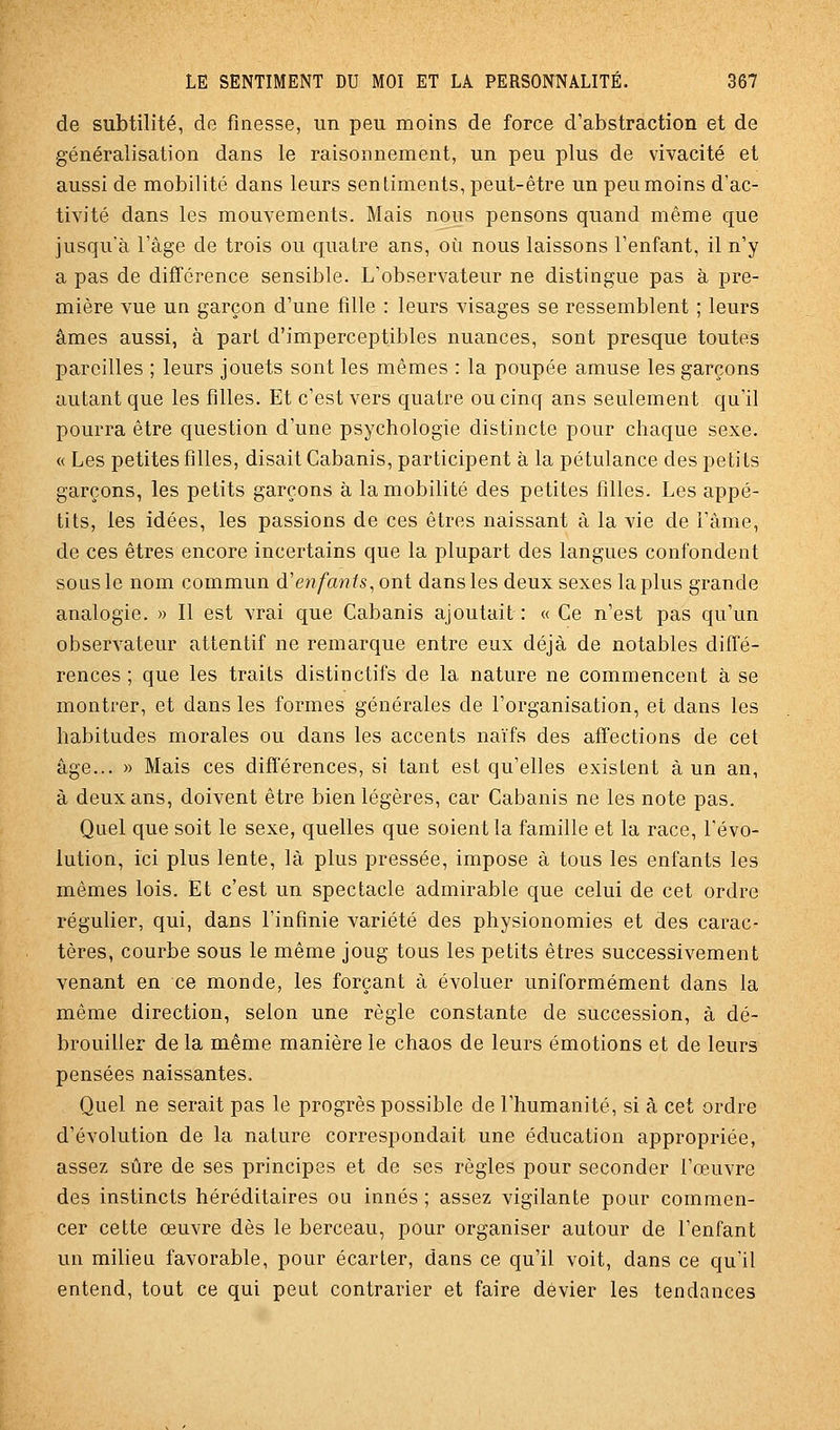 de subtilité, de finesse, un peu moins de force d'abstraction et de généralisation dans le raisonnement, un peu plus de vivacité et aussi de mobilité dans leurs sentiments, peut-être un peu moins d'ac- tivité dans les mouvements. Mais nous pensons quand même que jusqu'à l'âge de trois ou quatre ans, oti nous laissons l'enfant, il n'y a pas de différence sensible. L'observateur ne distingue pas à pre- mière vue un garçon d'une fille : leurs visages se ressemblent ; leurs âmes aussi, à part d'imperceptibles nuances, sont presque toutes pareilles ; leurs jouets sont les mêmes : la poupée amuse les garçons autant que les filles. Et c'est vers quatre ou cinq ans seulement qu'il pourra être question d'une psychologie distincte pour chaque sexe. « Les petites filles, disait Cabanis, participent à la pétulance des petits garçons, les petits garçons à la mobilité des petites filles. Les appé- tits, les idées, les passions de ces êtres naissant à la vie de l'âme, de ces êtres encore incertains que la plupart des langues confondent sous le nom commun d'e?^?/an/s, ont dans les deux sexes la plus grande analogie. » Il est vrai que Cabanis ajoutait: « Ce n'est pas qu'un observateur attentif ne remarque entre eux déjà de notables diffé- rences ; que les traits distinctifs de la nature ne commencent à se montrer, et dans les formes générales de l'organisation, et dans les habitudes morales ou dans les accents naïfs des affections de cet âge... » Mais ces différences, si tant est qu'elles existent à un an, à deux ans, doivent être bien légères, car Cabanis ne les note pas. Quel que soit le sexe, quelles que soient la famille et la race, l'évo- lution, ici plus lente, là plus pressée, impose à tous les enfants les mêmes lois. Et c'est un spectacle admirable que celui de cet ordre régulier, qui, dans l'infinie variété des physionomies et des carac- tères, courbe sous le même joug tous les petits êtres successivement venant en ce monde, les forçant à évoluer uniformément dans la même direction, selon une règle constante de succession, à dé- brouiller de la même manière le chaos de leurs émotions et de leurs pensées naissantes. Quel ne serait pas le progrès possible de l'humanité, si à cet ordre d'évolution de la nature correspondait une éducation appropriée, assez sûre de ses principes et de ses règles pour seconder l'œuvre des instincts héréditaires ou innés ; assez vigilante pour commen- cer cette œuvre dès le berceau, pour organiser autour de l'enfant un milieu favorable, pour écarter, dans ce qu'il voit, dans ce qu'il entend, tout ce qui peut contrarier et faire dévier les tendances