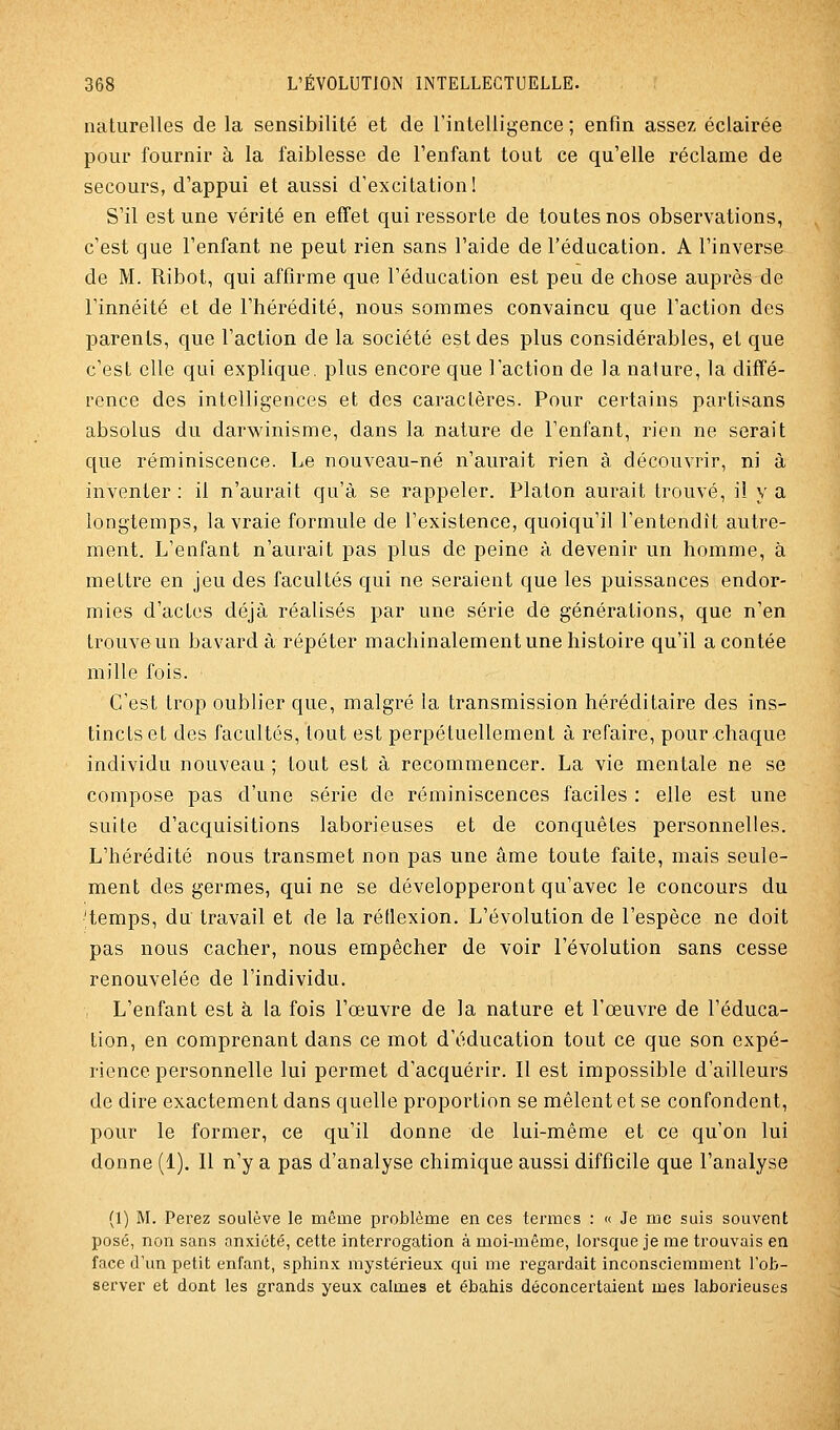 naturelles de la sensibilité et de l'intelligence ; enfin assez éclairée pour fournir à la faiblesse de l'enfant tout ce qu'elle réclame de secours, d'appui et aussi d'excitation! S'il est une vérité en elTet qui ressorte de toutes nos observations, c'est que l'enfant ne peut rien sans l'aide de l'éducation. A l'inverse de M. Ribot, qui affirme que l'éducation est peu de chose auprès de l'innéité et de l'hérédité, nous sommes convaincu que l'action des parents, que l'action de la société est des plus considérables, et que c'est elle qui explique, plus encore que l'action de la nature, la diffé- rence des intelligences et des caractères. Pour certains partisans absolus du darwinisme, dans la nature de l'enfant, rien ne serait que réminiscence. Le nouveau-né n'aurait rien à découvrir, ni à inventer : il n'aurait qu'à se rappeler. Platon aurait trouvé, il y a longtemps, la vraie formule de l'existence, quoiqu'il l'entendît autre- ment. L'enfant n'aurait pas plus de peine à devenir un homme, à mettre en jeu des facultés qui ne seraient que les puissances endor- mies d'actes déjà réalisés par une série de générations, que n'en trouve un bavard à répéter machinalement une histoire qu'il a contée mille fois. ■ C'est trop oublier que, malgré la transmission héréditaire des ins- tincts et des facultés, tout est perpétuellement à refaire, pour chaque individu nouveau; tout est à recommencer. La vie mentale ne se compose pas d'une série de réminiscences faciles : elle est une suite d'acquisitions laborieuses et de conquêtes personnelles. L'hérédité nous transmet non pas une âme toute faite, mais seule- ment des germes, qui ne se développeront qu'avec le concours du 'temps, du travail et de la rétlexion. L'évolution de l'espèce ne doit pas nous cacher, nous empêcher de voir l'évolution sans cesse renouvelée de l'individu. L'enfant est à la fois l'œuvre de la nature et l'œuvre de l'éduca- tion, en comprenant dans ce mot d'éducation tout ce que son expé- rience personnelle lui permet d'acquérir. Il est impossible d'ailleurs de dire exactement dans quelle proportion se mêlent et se confondent, pour le former, ce qu'il donne de lui-même et ce qu'on lui donne (1). Il n'y a pas d'analyse chimique aussi difficile que l'analyse (1) M. Perez soulève le même problème en ces termes : « Je me suis souvent posé, non sans anxiété, cette interrogation à moi-même, lorsque je me trouvais en face d'un petit enfant, sphinx mystérieux qui me regardait inconsciemment l'ob- server et dont les grands yeux calmes et ébahis déconcertaient mes laborieuses