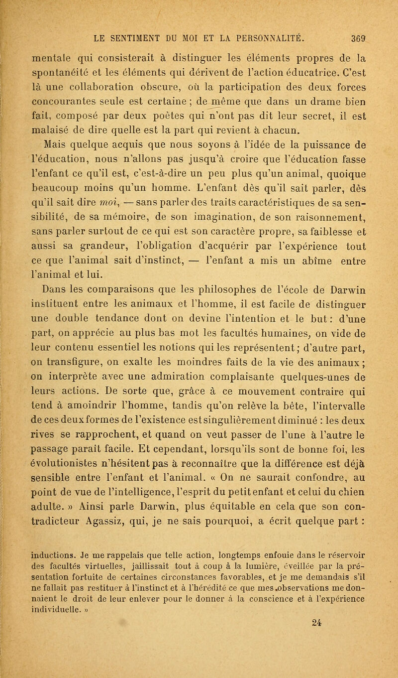 mentale qui consisterait à distinguer les éléments propres de la spontanéité et les éléments qui dérivent de l'action éducatrice. C'est là une collaboration obscure, où la participation des deux forces concourantes seule est certaine ; de même que dans un drame bien fait, composé par deux poètes qui n'ont pas dit leur secret, il est malaisé de dire quelle est la part qui revient à chacun. Mais quelque acquis que nous soyons à l'idée de la puissance de l'éducation, nous n'allons pas jusqu'à croire que l'éducation fasse l'enfant ce qu'il est, c'est-à-dire un peu plus qu'un animal, quoique beaucoup moins qu'un homme. L'enfant dès qu'il sait parler, dès qu'il sait dire moi, — sans parler des traits caractéristiques de sa sen- sibilité, de sa mémoire, de son imagination, de son raisonnement, sans parler surtout de ce qui est son caractère propre, sa faiblesse et aussi sa grandeur, l'obligation d'acquérir par l'expérience tout ce que l'animal sait d'instinct, — l'enfant a mis un abîme entre l'animal et lui. Dans les comparaisons que les philosophes de l'école de Darwin instituent entre les animaux et l'homme, il est facile de distinguer une double tendance dont on devine l'intention et le but: d'une part, on apprécie au plus bas mot les facultés humaines^ on vide de leur contenu essentiel les notions qui les représentent; d'autre part, on transfigure, on exalte les moindres faits de la vie des animaux; on interprète avec une admiration complaisante quelques-unes de leurs actions. De sorte que, grâce à ce mouvement contraire qui tend à amoindrir l'homme, tandis qu'on relève la bête, l'intervalle de ces deux formes de l'existence est singulièrement diminué : les deux rives se rapprochent, et quand on veut passer de l'une à l'autre le passage paraît facile. Et cependant, lorsqu'ils sont de bonne foi, les évolutionistes n'hésitent pas à reconnaître que la différence est déjà sensible entre l'enfant et l'animal. « On ne saurait confondre, au point de vue de l'intelligence, l'esprit du petit enfant et celui du chien adulte. » Ainsi parle Darwin, plus équitable en cela que son con- tradicteur Agassiz, qui, je ne sais pourquoi, a écrit quelque part : inductions. Je me rappelais que telle action, longtemps enfouie dans le réservoir des facultés virtuelles, jaillissait tout à coup à la lumière, éveillée par la pi'é- sentation fortuite de certaines circonstances favorables, et je me demandais s'il ne fallait pas restituer à Finstinct et à l'hérédité ce que mes .observations me don- naient le droit de leur enlever pour le donner à la conscience et à l'expérience individuelle. » 24