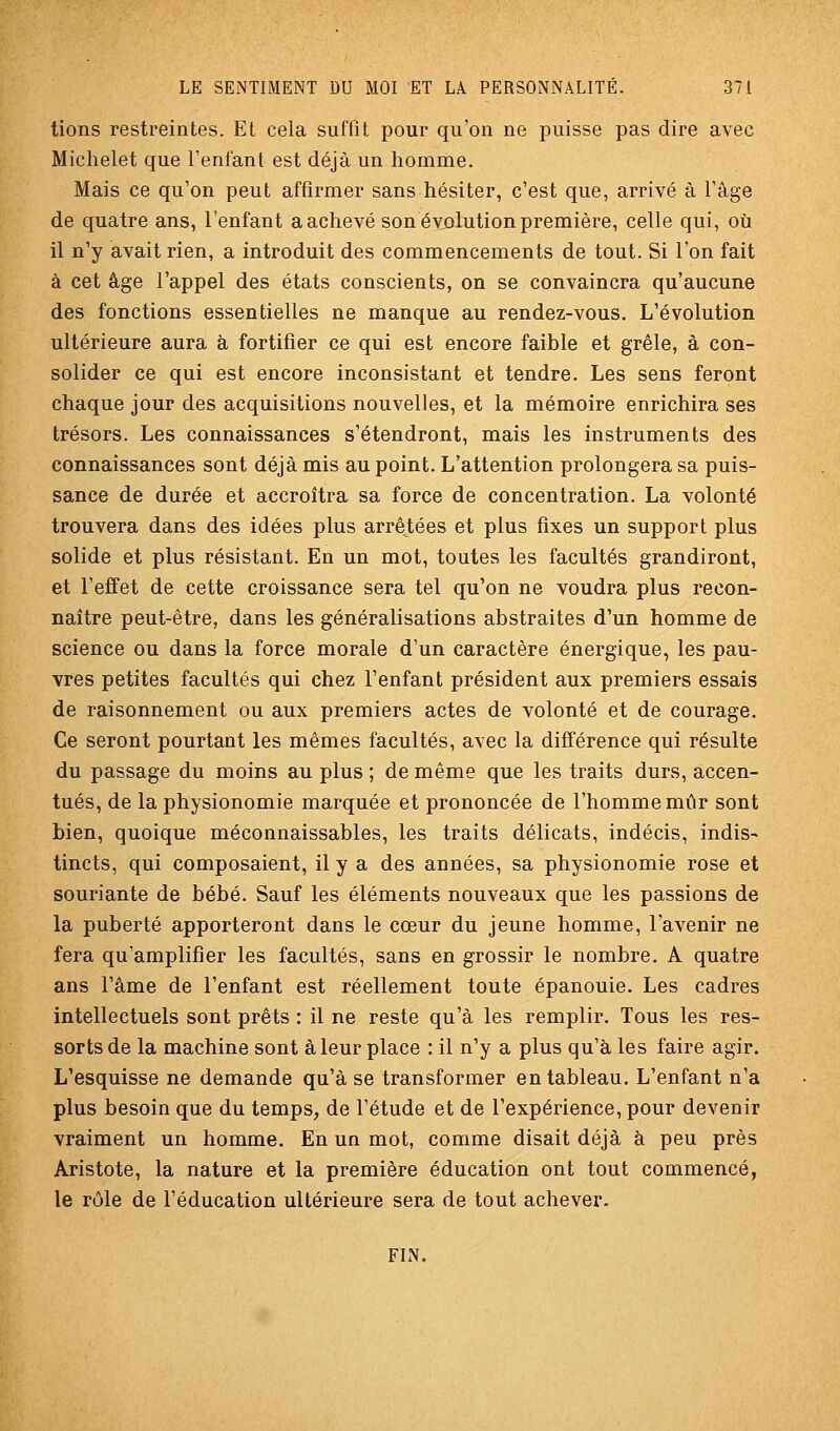 lions restreintes. Et cela suffit pour qu'on ne puisse pas dire avec Michelet que Tenfant est déjà un homme. Mais ce qu'on peut affirmer sans hésiter, c'est que, arrivé à l'âge de quatre ans, l'enfant a achevé son évolution première, celle qui, où il n'y avait rien, a introduit des commencements de tout. Si l'on fait à cet âge l'appel des états conscients, on se convaincra qu'aucune des fonctions essentielles ne manque au rendez-vous. L'évolution ultérieure aura à fortifier ce qui est encore faible et grêle, à con- solider ce qui est encore inconsistant et tendre. Les sens feront chaque jour des acquisitions nouvelles, et la mémoire enrichira ses trésors. Les connaissances s'étendront, mais les instruments des connaissances sont déjà mis au point. L'attention prolongera sa puis- sance de durée et accroîtra sa force de concentration. La volonté trouvera dans des idées plus arrêtées et plus fixes un support plus solide et plus résistant. En un mot, toutes les facultés grandiront, et l'effet de cette croissance sera tel qu'on ne voudra plus recon- naître peut-être, dans les généralisations abstraites d'un homme de science ou dans la force morale d'un caractère énergique, les pau- vres petites facultés qui chez l'enfant président aux premiers essais de raisonnement ou aux premiers actes de volonté et de courage. Ce seront pourtant les mêmes facultés, avec la différence qui résulte du passage du moins au plus ; de même que les traits durs, accen- tués, de la physionomie marquée et prononcée de l'homme mûr sont bien, quoique méconnaissables, les traits délicats, indécis, indis- tincts, qui composaient, il y a des années, sa physionomie rose et souriante de bébé. Sauf les éléments nouveaux que les passions de la puberté apporteront dans le cœur du jeune homme, l'avenir ne fera qu'amplifier les facultés, sans en grossir le nombre. A quatre ans l'âme de l'enfant est réellement toute épanouie. Les cadres intellectuels sont prêts : il ne reste qu'à les remplir. Tous les res- sorts de la machine sont à leur place : il n'y a plus qu'à les faire agir. L'esquisse ne demande qu'à se transformer en tableau. L'enfant n'a plus besoin que du temps, de l'étude et de l'expérience, pour devenir vraiment un homme. En un mot, comme disait déjà à peu près Aristote, la nature et la première éducation ont tout commencé, le rôle de l'éducation ultérieure sera de tout achever. FIN.