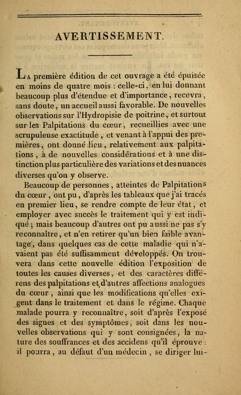 AVERTISSEMENT, JLa première édition de cet ouvrage a été épuisée en moins de quatre mois : celle-ci, en lui donnant beaucoup plus d'étendue et d'importance, recevra, sans doute, un accueil aussi favorable. De nouvelles observations sur l'Hydropisie de poitrine, et surtout sur les Palpitations du cœur, recueillies avec une scrupuleuse exactitude , et venant àlappui des pre- mières , ont donné lieu, relativement aux palpita- tions , à de nouvelles considérations et à une dis- tinction plus particulière des variations et des nuances diverses qu'on y observe. Beaucoup de personnes , atteintes de Palpitations du cœur , ont pu, d'après les tableaux que j'ai tracés en premier lieu, se rendre compte de leur état, et employer avec succès le traitement qui y est indi- qué ; mais beaucoup d'autres ont pu aussi ne pas s'y reconnaître, et n'en retirer qu'un bien faible avan^ tage, dans quelques cas de cette maladie qui n'a- vaient pas été suffisamment développés. On trou- vera dans cette nouvelle édition l'exposition de toutes les causes diverses, et des caractères diffé- rens des palpitations etd'autres affections analogues du cœur , ainsi que les modifications qu'elles exi- gent dans le traitement et dans le régime. Chaque malade pourra y reconnaître, soit d'après l'exposé des signes et des symptômes, soit dans les nou- velles observations qui y sont consignées, la na- ture des souffrances et des accidens qu'il éprouve ; il pourra, au défaut d'un médecin , se diriger lui-