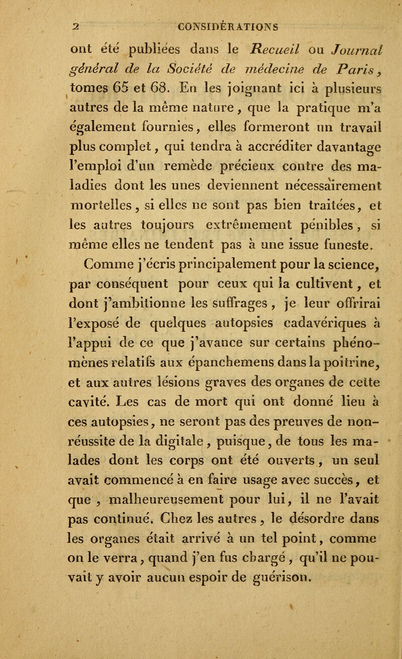 ont été publiées dans le Recueil ou Journal général de la Société de médecine de Paris, tomes 65 et 68. En les joignant ici à plusieurs autres de la même nature, que la pratique m'a également fournies, elles formeront un travail plus complet, qui tendra à accréditer davantage l'emploi d'un remède précieux contre des ma- ladies dont les unes deviennent nécessairement mortelles, si elles ne sont pas bien traitées, et les autres toujours extrêmement pénibles , si même elles ne tendent pas à une issue funeste. Comme j'écris principalement pour la science, par conséquent pour ceux qui la cultivent, et dont j'ambitionne les suffrages , je leur offrirai l'exposé de quelques autopsies cadavériques à l'appui de ce que j'avance sur certains phéno- mènes relatifs aux épanchemens dans la poitrine, et aux autres lésions graves des organes de cette cavité. Les cas de mort qui ont donné lieu à ces autopsies, ne seront pas des preuves de non- réussite de la digitale , puisque, de tous les ma- lades dont les corps ont été ouverts., un seul avait commencé à en faire usage avec succès, et que , malheureusement pour lui, il ne l'avait pas continué. Ghez les autres, le désordre dans les organes était arrivé à un tel point, comme on le verra, quand j'en fus chargé , qu'il ne pou- vait y avoir aucun espoir de guérison.