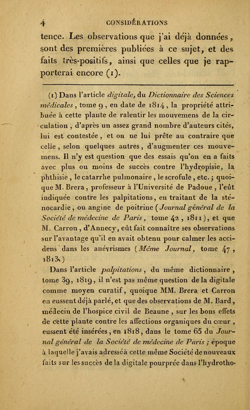 tence. Les observations que j'ai déjà données , sont des premières publiées à ce sujet, et des faits très-positifs, ainsi que celles que je rap- porterai encore (i). (0 Dans l'article digitale, du Dictionnaire des Sciences médicales, tome 9 , en date de 1S14, la propriété attri- buée à cette plante de ralentir les mouvemens de la cir- culation , d'après un assez grand nombre d'auteurs cités, lui est contestée , et on ne lui prête au contraire que celle , selon quelques autres , d'augmenter ces mouve- mens. Il n'y est question que des essais qu'on en a faits avec plus ou moins de succès contre l'hydropisie, la phthisie , le catarrhe pulmonaire , le scrofule , etc. ) quoi- que M. Brera, professeur à l'Université de Padoue , l'eût indiquée contre les palpitations, en traitant de la sté- nocardie , ou angine de poitrine {Journal général de la Société de médecine de Paris> tome 42 , 1811), et que M. Carron , d'Annecy, eût fait connaître ses observations sur l'avantage qu'il en avait obtenu pour calmer les acci- dens dans les anévrismes [Même Journal, tome 47 > i8i3n) Dans l'article palpitations, du même dictionnaire , tome 3g, 1819, il n'est pas même question delà digitale comme moyen curatif, quoique MM. Brera et Carron en eussent déjà parlé, et que des observations de M. Bard, médecin de l'hospice civil de Beaune , sur les bons effets de cette plante contre les affections organiques du cœur , eussent été insérées, en 1818, dans le tome 65 du Jour- nal général de la Société de médecine de Paris ; époque à laquelle j'avais adresséà cette même Société de nouveaux laits sur les succès delà digitale pourprée dans l'hydrotho*