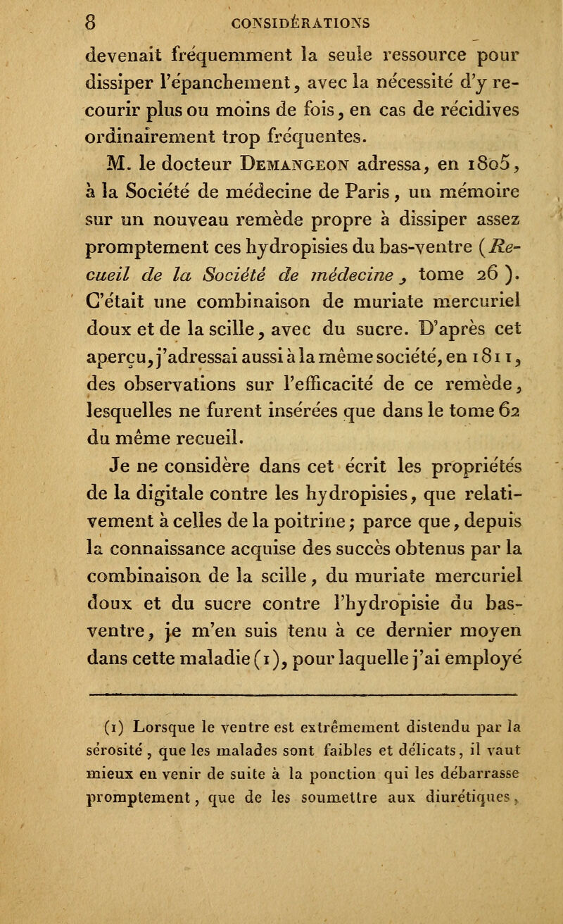 devenait fréquemment la seule ressource pour dissiper l'épanchement, avec la nécessité d'y re- courir plus ou moins de fois, en cas de récidives ordinairement trop fréquentes. M. le docteur Demangeon adressa, en i8o5, à la Société de médecine de Paris, un mémoire sur un nouveau remède propre à dissiper assez promptement ces hydropisies du bas-ventre ( Re- cueil de la Société de jnédecine _, tome 26). C'était une combinaison de muriate mercuriel doux et de la scille, avec du sucre. D'après cet aperçu, j'adressai aussi à la même société, en 1811, des observations sur l'efficacité de ce remède, lesquelles ne furent insérées que dans le tome 62 du même recueil. Je ne considère dans cet écrit les propriétés de la digitale contre les hydropisies, que relati- vement à celles de la poitrine ,• parce que, depuis la connaissance acquise des succès obtenus par la combinaison de la scille, du muriate mercuriel doux et du sucre contre l'hydropisie du bas- ventre, je m'en suis tenu à ce dernier moyen dans cette maladie (1 ), pour laquelle j'ai employé (1) Lorsque le ventre est extrêmement distendu par la sérosité , que les malades sont faibles et délicats, il vaut mieux en venir de suite à la ponction qui les débarrasse promptement, que de les soumettre aux diurétiques r