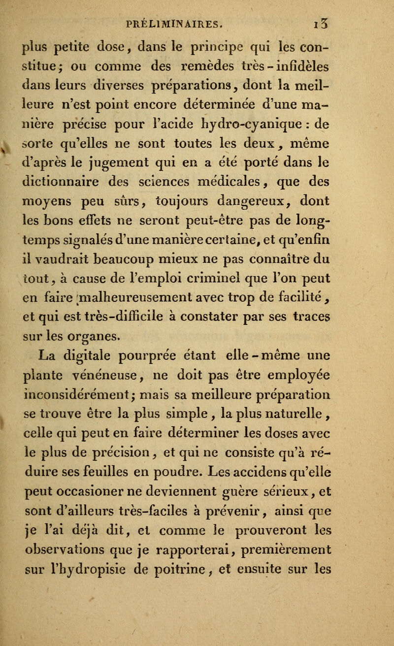 plus petite dose, dans le principe qui les con- stitue; ou comme des remèdes très - infidèles dans leurs diverses préparations, dont la meil- leure n'est point encore déterminée d'une ma- nière précise pour l'acide hydro-cyanique : de sorte qu'elles ne sont toutes les deux, même d'après le jugement qui en a été porté dans le dictionnaire des sciences médicales, que des moyens peu sûrs, toujours dangereux, dont les bons effets ne seront peut-être pas de long- temps signalés d'une manière certaine, et qu'enfin il vaudrait beaucoup mieux ne pas connaître du tout, à cause de l'emploi criminel que l'on peut en faire [malheureusement avec trop de facilité , et qui est très-difficile à constater par ses traces sur les organes. La digitale pourprée étant elle-même une plante vénéneuse, ne doit pas être employée inconsidérément; mais sa meilleure préparation se trouve être la plus simple , la plus naturelle , celle qui peut en faire déterminer les doses avec le plus de précision, et qui ne consiste qu'à ré- duire ses feuilles en poudre. Les accidens qu'elle peut occasioner ne deviennent guère sérieux, et sont d'ailleurs très-faciles à prévenir, ainsi que je l'ai déjà dit, et comme le prouveront les observations que je rapporterai, premièrement sur l'hydropisie de poitrine, et ensuite sur les