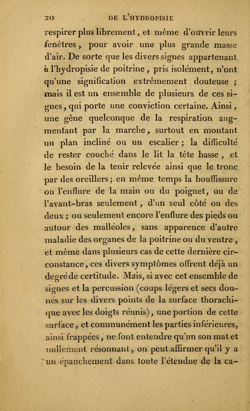 respirer plus librement, et même d'ouvrir leurs fenêtres, pour avoir une plus grande masse d'air. De sorte que les divers signes appartenant à l'hydropisie de poitrine , pris isolement, n'ont qu'une signification extrêmement douteuse ; mais il est un ensemble de plusieurs de ces si- gnes, qui porte une conviction certaine. Ainsi, une gêne quelconque de la respiration aug- mentant par la marche, surtout en montant un plan incliné ou un escalier ; la difficulté de rester couché dans le lit la tête basse , et le besoin de la tenir relevée ainsi que le tronc par des oreillers; en même temps la bouffissure ou l'enflure de la main ou du poignet, ou de l'avant-bras seulement, d'un seul côté ou des deux ; ou seulement encore l'enflure des pieds ou autour des malléoles, sans apparence d'autre maladie des organes de la poitrine ou du ventre, et même dans plusieurs cas de cette dernière cir- constance , ces divers symptômes offrent déjà un degré de certitude. Mais, si avec cet ensemble de signes et la percussion (coups légers et secs don- nés sur les divers points de la surface thorachi- que avec les doigts réunis), une portion de cette surface, et communément les parties inférieures, ainsi frappées, ne font entendre qu'un son mat et nullement résonnant, on peut affirmer qu'il y a un épaticliement dans toute l'étendue de la ca-