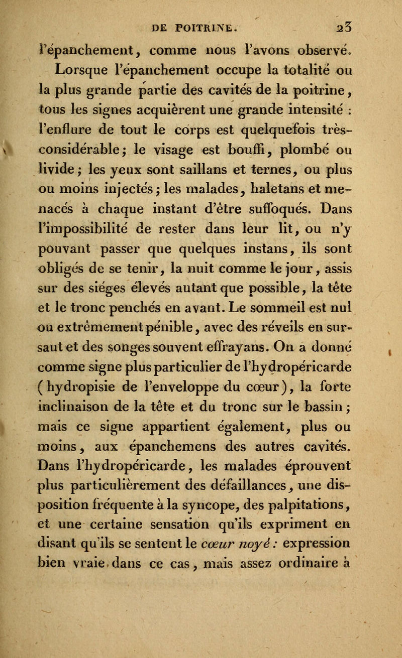 répanchement, comme nous l'avons observe. Lorsque répanchement occupe la totalité ou la plus grande partie des cavités de la poitrine, tous les signes acquièrent une grande intensité : l'enflure de tout le corps est quelquefois très- considérable; le visage est bouffi, plombé ou livide; les yeux sont saillans et ternes, ou plus ou moins injectés; les malades, haletans et me- nacés à chaque instant d'être suffoqués. Dans l'impossibilité de rester dans leur lit, ou n'y pouvant passer que quelques instans, ils sont obligés de se tenir, la nuit comme le jour, assis sur des sièges élevés autant que possible, la tête et le tronc penchés en avant. Le sommeil est nul ou extrêmement pénible, avec des réveils en sur- saut et des songes souvent effrayans. On a donné comme signe plus particulier de l'hydropéricarde (hydropisie de l'enveloppe du cœur), la forte inclinaison de la tête et du tronc sur le bassin ; mais ce signe appartient également, plus ou moins, aux épanchemens des autres cavités. Dans l'hydropéricarde, les malades éprouvent plus particulièrement des défaillances, une dis- position fréquente à la syncope, des palpitations, et une certaine sensation qu'ils expriment en disant qu'ils se sentent le cœur noyé : expression bien vraie dans ce cas, mais assez ordinaire à