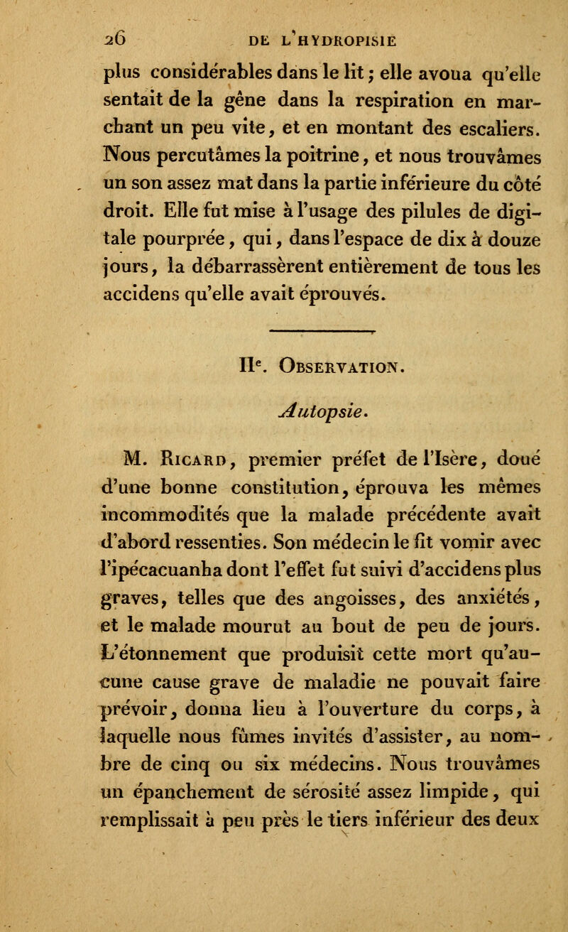 plus considérables dans le lit ; elle avoua qu'elle sentait de la gêne dans la respiration en mar- chant un peu vite, et en montant des escaliers. Nous percutâmes la poitrine, et nous trouvâmes un son assez mat dans la partie inférieure du côté droit. Elle fut mise à l'usage des pilules de digi- tale pourprée, qui, dans l'espace de dix à douze jours, la débarrassèrent entièrement de tous les accidens qu'elle avait éprouvés. IIe. Observation. Jtùïopsïe. M. Ricard, premier préfet de l'Isère, doué d'une bonne constitution, éprouva les mêmes incommodités que la malade précédente avait d'abord ressenties. Son médecin le fit vomir avec Tipécacuanha dont l'effet fut suivi d'accidens plus graves, telles que des angoisses, des anxiétés, et le malade mourut au bout de peu de jours. L'étonnement que produisit cette mort qu'au- cune cause grave de maladie ne pouvait faire prévoir, donna lieu à l'ouverture du corps, à laquelle nous fûmes invités d'assister, au nom- bre de cinq ou six médecins. Nous trouvâmes un épanchement de sérosité assez limpide, qui remplissait à peu près le tiers inférieur des deux