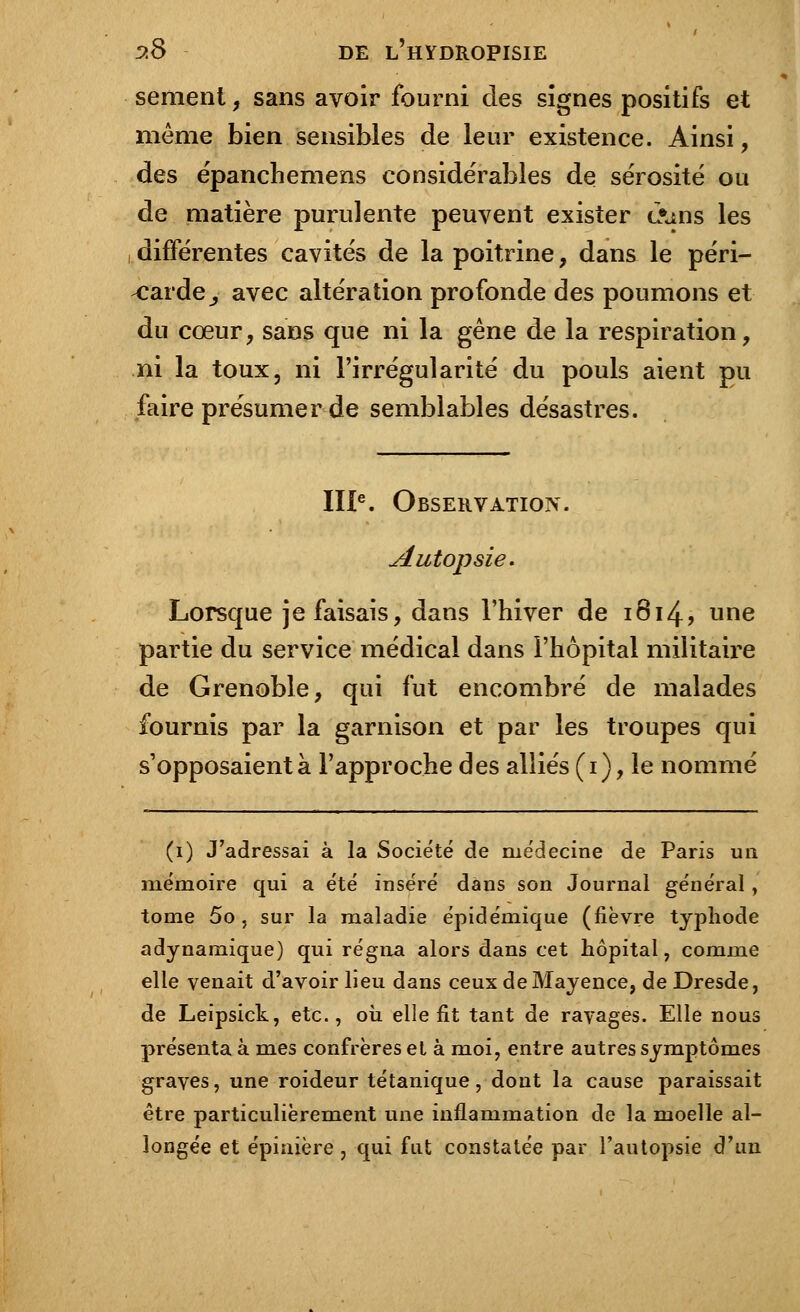 sèment, sans avoir fourni des signes positifs et même bien sensibles de leur existence. Ainsi, des épanchemens considérables de sérosité ou de matière purulente peuvent exister <l»ms les différentes cavités de la poitrine, dans le péri- carde _, avec altération profonde des poumons et du cœur, sans que ni la gêne de la respiration, ni la toux, ni l'irrégularité du pouls aient pu faire présumer de semblables désastres. IIIe. Observation. Autopsie. Lorsque je faisais, dans l'hiver de 1814, une partie du service médical dans l'hôpital militaire de Grenoble, qui fut encombré de malades fournis par la garnison et par les troupes qui s'opposaient à l'approche des alliés (1), le nommé (1) J'adressai à la Société de médecine de Paris un mémoire qui a été inséré dans son Journal général , tome 5o , sur la maladie épidémique (fièvre typhode adynamique) qui régna alors dans cet hôpital, comme elle venait d'avoir lieu dans ceux deMayence, de Dresde, de Leipsick, etc., où elie fit tant de ravages. Elle nous présenta à mes confrères et à moi, entre autres symptômes graves, une roideur tétanique, dont la cause paraissait être particulièrement une inflammation de la moelle al- longée et épinière , qui fut constatée par l'autopsie d'un