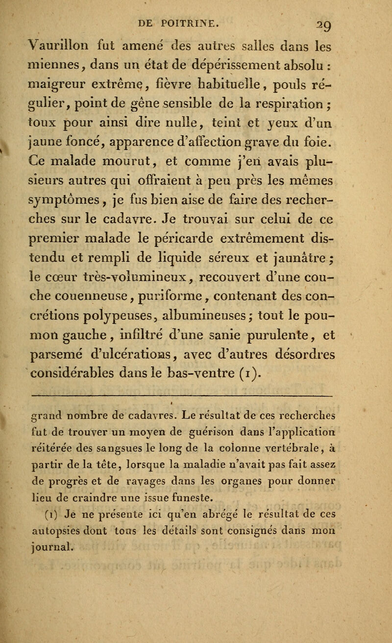 Vaurillon fut amené des autres salles dans les miennes, dans un état de dépérissement absolu : maigreur extrême, fièvre habituelle, pouls ré- gulier, point de gène sensible de la respiration ; toux pour ainsi dire nulle, teint et jeux d'un jaune foncé, apparence d'affection grave du foie. Ce malade mourut, et comme j'en avais plu- sieurs autres qui offraient à peu près les mêmes symptômes, je fus bien aise de faire des recher- ches sur le cadavre. Je trouvai sur celui de ce premier malade le péricarde extrêmement dis- tendu et rempli de liquide séreux et jaunâtre ; le cœur très-volumineux, recouvert d'une cou- che couenneuse, puriforme, contenant des con- crétions polypeuses, albumineuses ; tout le pou- mon gauche, infiltré d'une sanie purulente, et parsemé d'ulcératioias, avec d'autres désordres considérables dans le bas-ventre (1). grand nombre de cadavres. Le résultat de ces recherches fut de trouver un moyen de guérison dans l'application réitérée des sangsues le long de la colonne vertébrale, à partir de la tête, lorsque la maladie n'avait pas fait assez de progrès et de ravages dans les organes pour donner lieu de craindre une issue funeste. (1) Je ne présente ici qu'en abrégé le résultat de ces autopsies dont tous les détails sont consignés dans mon journal.