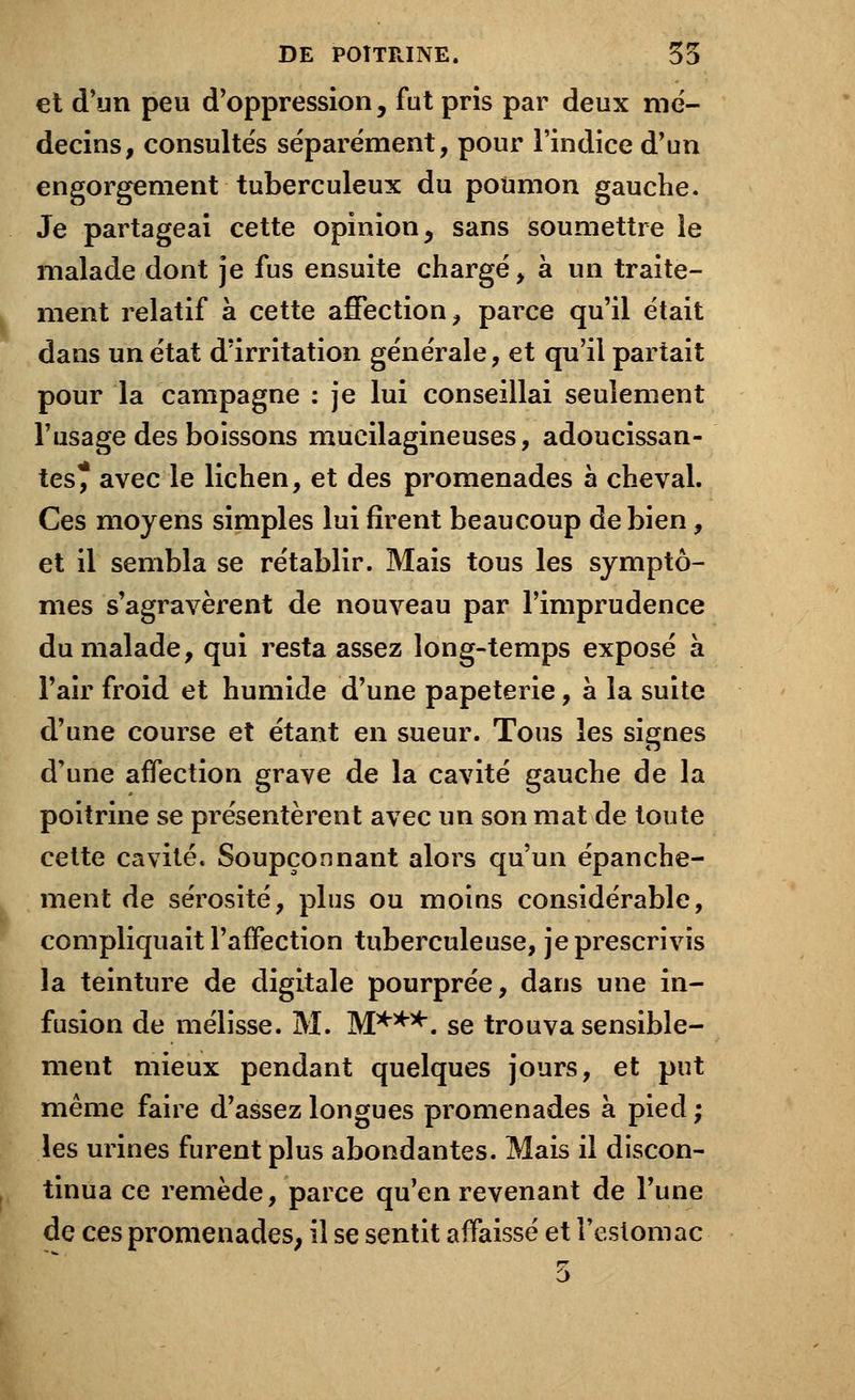 et d'un peu d'oppression, fut pris par deux mé- decins, consultés séparément, pour l'indice d'un engorgement tuberculeux du poumon gauche. Je partageai cette opinion, sans soumettre le malade dont je fus ensuite chargé, à un traite- ment relatif à cette affection, parce qu'il était dans un état d'irritation générale, et qu'il partait pour la campagne : je lui conseillai seulement l'usage des boissons mucilagineuses, adoucissan- tes* avec le lichen, et des promenades à cheval. Ces moyens simples lui firent beaucoup de bien, et il sembla se rétablir. Mais tous les symptô- mes s'agravèrent de nouveau par l'imprudence du malade, qui resta assez long-temps exposé à l'air froid et humide d'une papeterie, à la suite d'une course et étant en sueur. Tous les signes d'une affection grave de la cavité gauche de la poitrine se présentèrent avec un son mat de toute cette cavité. Soupçonnant alors qu'un épanche- ment de sérosité, plus ou moins considérable, compliquait l'affection tuberculeuse, je prescrivis la teinture de digitale pourprée, dans une in- fusion de mélisse. M. M***, se trouva sensible- ment mieux pendant quelques jours, et put même faire d'assez longues promenades à pied ; les urines furent plus abondantes. Mais il discon- tinua ce remède, parce qu'en revenant de l'une de ces promenades, il se sentit affaissé et l'estomac