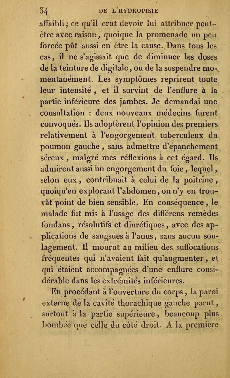 affaibli; ce qu'il crut devoir lui attribuer peut- être avec raison 9 quoique la promenade un peu forcée pût aussi en être la cause. Dans tous les cas , il ne s'agissait que de diminuer les doses de la teinture de digitale, ou de la suspendre mo- mentanément. Les symptômes reprirent toute leur intensité , et il survint de l'enflure à la partie inférieure des jambes. Je demandai une consultation : deux nouveaux médecins furent convoqués. Ils adoptèrent l'opinion des premiers relativement à l'engorgement tuberculeux du poumon gauche, sans admettre d'épanchement séreux , malgré mes réflexions à cet égard. Ils admirent aussi un engorgement du foie, lequel, selon eux, contribuait à celui de la poitrine , quoiqu'en explorant l'abdomen, on n'y en trou- vât point de bien sensible. En conséquence, le malade fut mis à l'usage des différens remèdes fondans, résolutifs et diurétiques, avec des ap- plications de sangsues à l'anus, sans aucun sou- lagement. Il mourut au milieu des suffocations fréquentes qui n'avaient fait qu'augmenter, et qui étaient accompagnées d'une enflure consi- dérable dans les extrémités inférieures. En procédant à l'ouverture du corps , la paroi externe de la cavité thorachique gauche parut, surtout à la partie supérieure, beaucoup plus bombée qne celle du côté droit. À la première