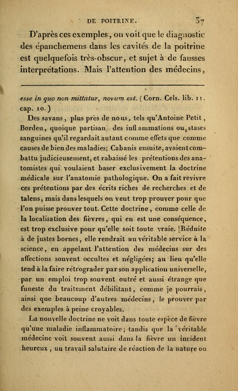 D'après ces exemples, on voit que ic diagnostic des épanchemens dans les cavités de la poitrine est quelquefois très-obscur, et sujet à de fausses interprétations. Mais l'attention des médecins ? esse in quo non mittatur, novttm est. ( Corn. Gels. lib. 11. cap. 10.) Des savans , plus près de nous, tels qu'Antoine Petit, Bordeu, quoique partisan des inflammations oufcstases sanguines qu'il regardait autant comme effets que comme causes de bien des maladies; Cabanis ensuite, avaient com- battu judicieusement, et rabaissé les prétentions des ana- tomistes qui voulaient baser exclusivement la doctrine médicale sur l'anatomie pathologique. On a fait revivre ces prétentions par des écrits riches de recherches et de talens, mais dans lesquels on veut trop prouver pour que l'on puisse prouver tout. Cette doctrine , comme celle de la localisation des fièvres, qui en est une conséquence, est trop exclusive pour qu'elle soit toute vraie. [Réduite à de justes bornes, elle rendrait un véritable service à la science, en appelant l'attention des médecins sur des affections souvent occultes et négligées; au lieu qu'elle tend à la faire rétrograder par son application universelle, par un emploi trop souvent outré et aussi étrange que funeste du traitement débilitant, comme je pourrais , ainsi que beaucoup d'autres médecins, le prouver par des exemples à peine croyables. La nouvelle doctrine ne voit dans toute espèce de fièvre qu'une maladie inflammatoire; tandis que la véritable médecine voit souvent aussi dans la fièvre un incident heureux , un travail salutaire de réaction de la nature ou