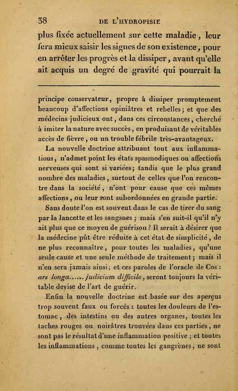 plus fixée actuellement sur cette maladie ? leur fera mieux saisir les signes de son existence, pour en arrêter les progrès et la dissiper, avant qu'elle ait acquis un degré de gravité qui pourrait la principe conservateur, propre à dissiper promptement beaucoup d'affections opiniâtres et rebelles j et que des médecins judicieux ont, dans ces circonstances, cherché à imiter la nature avec succès , en produisant de véritables accès de fièvre , ou un trouble fébrile très-avantageux. La nouvelle doctrine attribuant tout aux inflamma- tions , n'admet point les états spasmodiques ou affections nerveuses qui sont si variées ; tandis que le plus grand nombre des maladies ? surtout de celles que Ton rencon- tre dans la société, n'ont pour cause que ces mêmes affections , ou leur s*ont subordonnées en grande partie. Sans doute l'on est souvent dans le cas de tirer du sang par la lancette et les sangsues ; mais s'en suit-il qu'il n'y ait plus que ce moyen de guérison ? Il serait à désirer que Ja médecine pût être réduite à cet état de simplicité , de ne plus reconnaître, pour toutes les maladies, qu'une seule cause et une seule méthode de traitement j mais il n'en sera jamais ainsi; et ces paroles de l'oracle de Cos : ars longa....\. judicium difficile, seront toujours la véri- table devise de l'art de guérir. Enfin la nouvelle doctrine est basée sur des aperçus trop souvent faux ou forcés : toutes les douleurs de l'es- tomac , des intestins ou des autres organes, toutes les taches rouges ou noirâtres trouvées dans ces parties , ne sont pas le résultat d'une inflammation positive ; et toutes les inflammations, comme toutes les gangrènes, ne sont