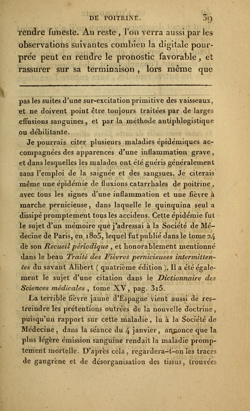 rendre funeste. Au reste , Ton verra aussi par les observations suivantes combien la digitale pour- prée peut en rendre le pronostic favorable > et rassurer sur sa terminaison , lors même que pas les suites d'une sur-excitation primitive des vaisseaux, et ne doivent point être toujours traitées par de larges effusions sanguines, et par la méthode antiphlogistique ou débilitante. Je pourrais citer plusieurs maladies épidémiques ac- compagnées des apparences d'une inflarumatkm grave, et dans lesquelles les malades ont été guéris généralement sans l'emploi de la saignée et des sangsues. Je citerais même une épidémie de fluxions catarrhales de poitrine , avec tous les signes d'une inflammation et une fièvre à marche pernicieuse, dans laquelle le quinquina seul a dissipé promptement tous les accidens. Cette épidémie fut le sujet d'un mémoire que j'adressai à la Société de Mé- decine de Paris, en, i8o5, lequel fut publié dans le tome 24 de son Recueil périodique , et honorablement mentionné dans le beau Traité des Fièvres pernicieuses intermitten- tes du savant Àlibert ( quatrième édition ). Il a été égale- ment le sujet d'une citation dans le Dictionnaire des Sciences médicales , tome XY, pag. 3i5. La terrible fièvre jaune d'Espagne vient aussi de res- treindre les prétentions outrées de la nouvelle doctrine, puisqu'un rapport sur cette maladie, lu à la Société de Médecine , dans la séance du 4 janvier, annonce que la plus légère émission sanguine rendait la maladie promp- tement mortelle. D'après cela, regardera-t-on les traces de gangrène et de désorganisation des tissus, trouvées