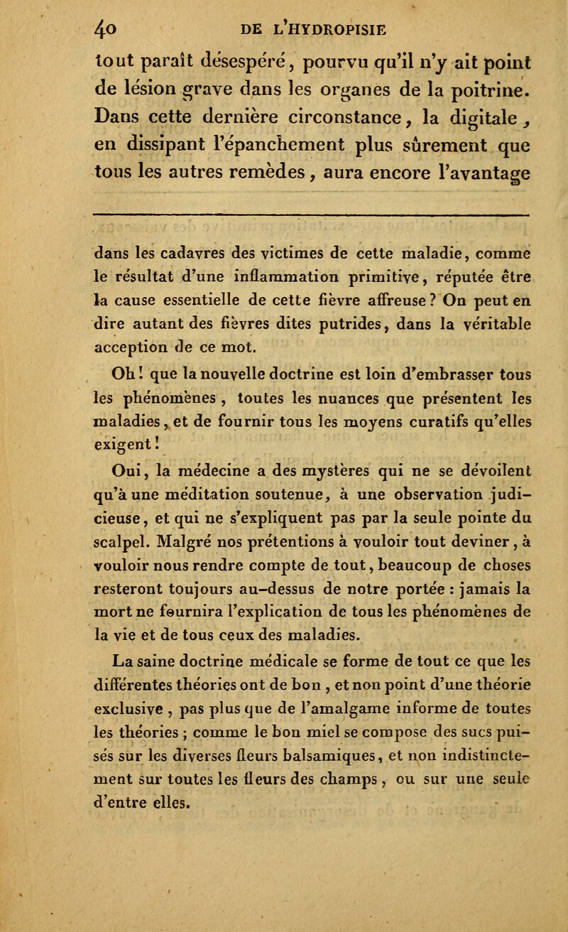 tout paraît desespéré, pourvu qu'il n'y ait point de lésion grave dans les organes de la poitrine. Dans cette dernière circonstance, la digitale _, en dissipant l'épanchement plus sûrement que tous les autres remèdes, aura encore l'avantage dans les cadavres des victimes de cette maladie, comme le re'sultat d'une inflammation primitive, rëpute'e être la cause essentielle de cette fièvre affreuse? On peut en dire autant des fièvres dites putrides, dans la véritable acception de ce mot. Oh î que la nouvelle doctrine est loin d'embrasser tous les phénomènes , toutes les nuances que présentent les maladies, et de fournir tous les moyens curatifs qu'elles exigent ! Oui, la médecine a des mystères qui ne se dévoilent qu'aune méditation soutenue, à une observation judi- cieuse , et qui ne s'expliquent pas par la seule pointe du scalpel. Malgré nos prétentions à vouloir tout deviner, à vouloir nous rendre compte de tout, beaucoup de choses resteront toujours au-dessus de notre portée : jamais la mort ne fournira l'explication de tous les phénomènes de la vie et de tous ceux des maladies. La saine doctrine médicale se forme de tout ce que les différentes théories ont de bon , et non point d'une théorie exclusive , pas plus que de l'amalgame informe de toutes les théories ; comme le bon miel se compose des sucs pui- sés sur les diverses fleurs balsamiques, et non indistincte- ment sur toutes les fleurs des champs, ou sur une seule d'entre elles.