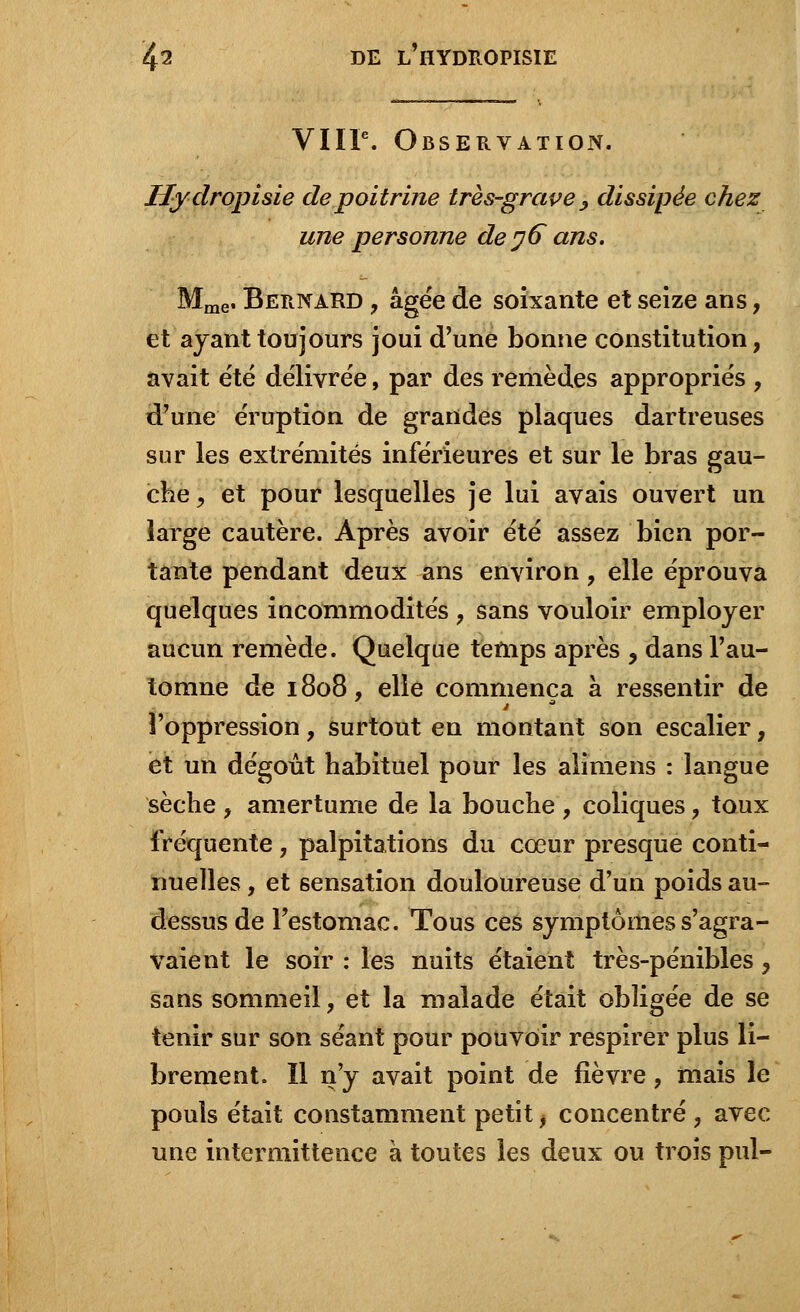 VIIIe. Observation. Hydropisie de poitrine très-grave > dissipée chez une personne de 76 ans. Mme. Bernard , âgée de soixante et seize ans, et ayant toujours joui d'une bonne constitution, avait été délivrée, par des remèdes appropriés , d'une éruption de grandes plaques dartreuses sur les extrémités inférieures et sur le bras gau- che, et pour lesquelles je lui avais ouvert un large cautère. Après avoir été assez bien por- tante pendant deux ans environ, elle éprouva quelques incommodités , sans vouloir employer aucun remède. Quelque temps après , dans l'au- tomne de 1808, elle commença à ressentir de l'oppression, surtout en montant son escalier, et un dégoût habituel pour les alimens : langue sèche , amertume de la bouche , coliques, toux fréquente, palpitations du cœur presque conti- nuelles , et sensation douloureuse d'un poids au- dessus de l'estomac. Tous ces symptômes s'agra- vaient le soir : les nuits étaient très-pénibles ? sans sommeil, et la malade était obligée de se tenir sur son séant pour pouvoir respirer plus li- brement. Il n'y avait point de fièvre, mais le pouls était constamment petit, concentré , avec une intermittence à toutes les deux ou trois pul-