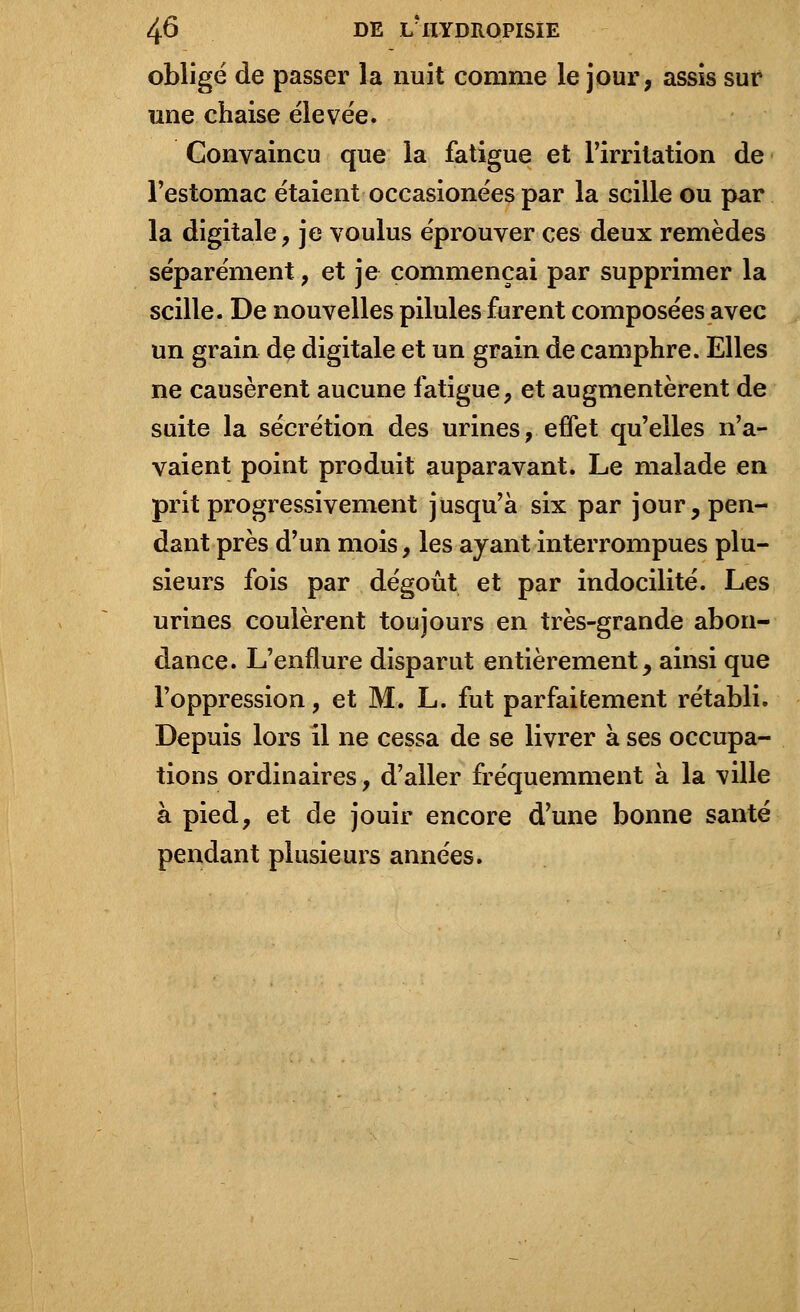 obligé de passer la nuit comme le jour, assis sur une chaise élevée. Convaincu que la fatigue et l'irritation de l'estomac étaient occasionées par la scille ou par la digitale, je voulus éprouver ces deux remèdes séparément, et je commençai par supprimer la scille. De nouvelles pilules furent composées avec un grain dç digitale et un grain de camphre. Elles ne causèrent aucune fatigue, et augmentèrent de suite la sécrétion des urines, effet qu'elles n'a- vaient point produit auparavant. Le malade en prit progressivement jusqu'à six par jour, pen- dant près d'un mois, les ayant interrompues plu- sieurs fois par dégoût et par indocilité. Les urines coulèrent toujours en très-grande abon- dance. L'enflure disparut entièrement, ainsi que l'oppression, et M. L. fut parfaitement rétabli. Depuis lors il ne cessa de se livrer à ses occupa- tions ordinaires, d'aller fréquemment à la ville à pied, et de jouir encore d'une bonne santé pendant plusieurs années.