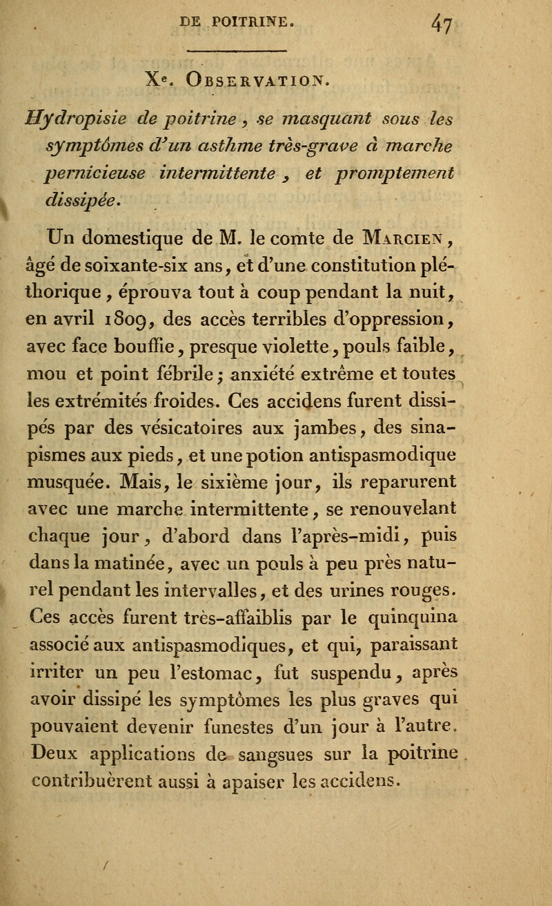 X«. Observation. Hydropisie de poitrine, se masquant sous les symptôjnes d'un asthme très-grave à marche pernicieuse intermittente, et promptement dissipée. Un domestique de M. le comte de Marcien , âgé de soixante-six ans, et d'une constitution plé- thorique , éprouva tout à coup pendant la nuit, en avril 1809, des accès terribles d'oppression, avec face bouffie, presque violette y pouls faible, mou et point fébrile ; anxiété extrême et toutes les extrémités froides. Ces accidens furent dissi- pés par des vésicatoires aux jambes, des sina- pismes aux pieds, et une potion antispasmodique musquée. Mais, le sixième jour, ils reparurent avec une marche intermittente, se renouvelant chaque jour, d'abord dans l'après-midi, puis dans la matinée, avec un pouls à peu près natu- rel pendant les intervalles, et des urines rouges. Ces accès furent très-afFaiblis par le quinquina associé aux antispasmodiques, et qui, paraissant irriter un peu l'estomac, fut suspendu, après avoir dissipé les symptômes les plus graves qui pouvaient devenir funestes d'un jour à l'autre. Deux applications de sangsues sur la poitrine contribuèrent aussi à apaiser les accidens.