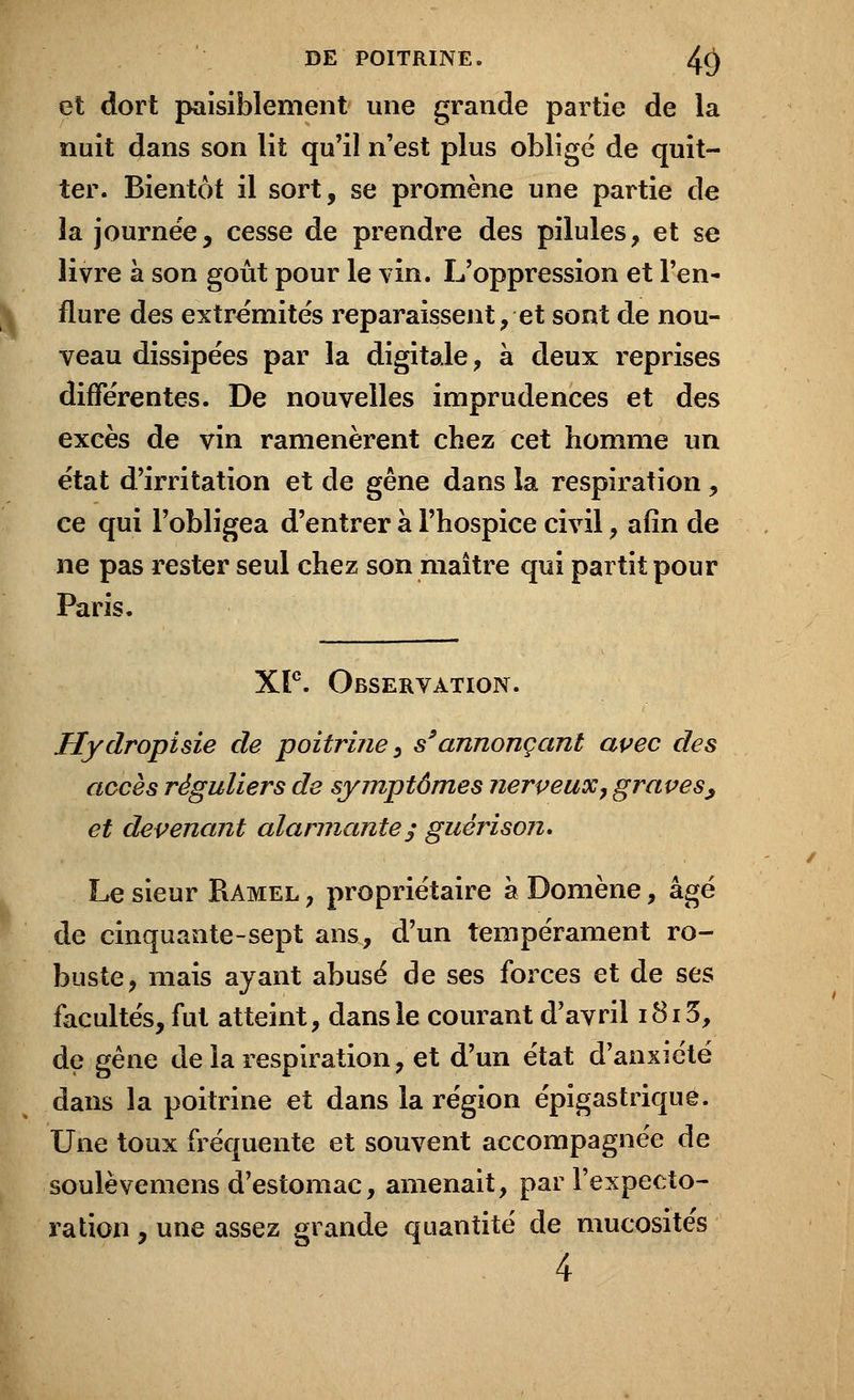 et dort paisiblement une grande partie de la nuit dans son lit qu'il n'est plus obligé de quit- ter. Bientôt il sort, se promène une partie de la journée, cesse de prendre des pilules, et se livre à son goût pour le vin. L'oppression et l'en- flure des extrémités reparaissent, et sont de nou- veau dissipées par la digitale, à deux reprises différentes. De nouvelles imprudences et des excès de vin ramenèrent chez cet homme un état d'irritation et de gêne dans la respiration , ce qui l'obligea d'entrer à l'hospice civil, afin de ne pas rester seul chez son maître qui partit pour Paris. XF. Observation. Hydropisie de poitrine, s9annonçant avec des accès réguliers de symptômes nerveux, graves, et devenant alarmante; guérison. Le sieur Ramel , propriétaire à Domène, âgé de cinquante-sept ans, d'un tempérament ro- buste, mais ayant abusé de ses forces et de ses facultés, fut atteint, dans le courant d'avril i8i3, de gêne de la respiration, et d'un état d'anxiété dans la poitrine et dans la région épigastrique. Une toux fréquente et souvent accompagnée de soulèvemens d'estomac, amenait, par l'expecto- ration , une assez grande quantité de mucosités 4
