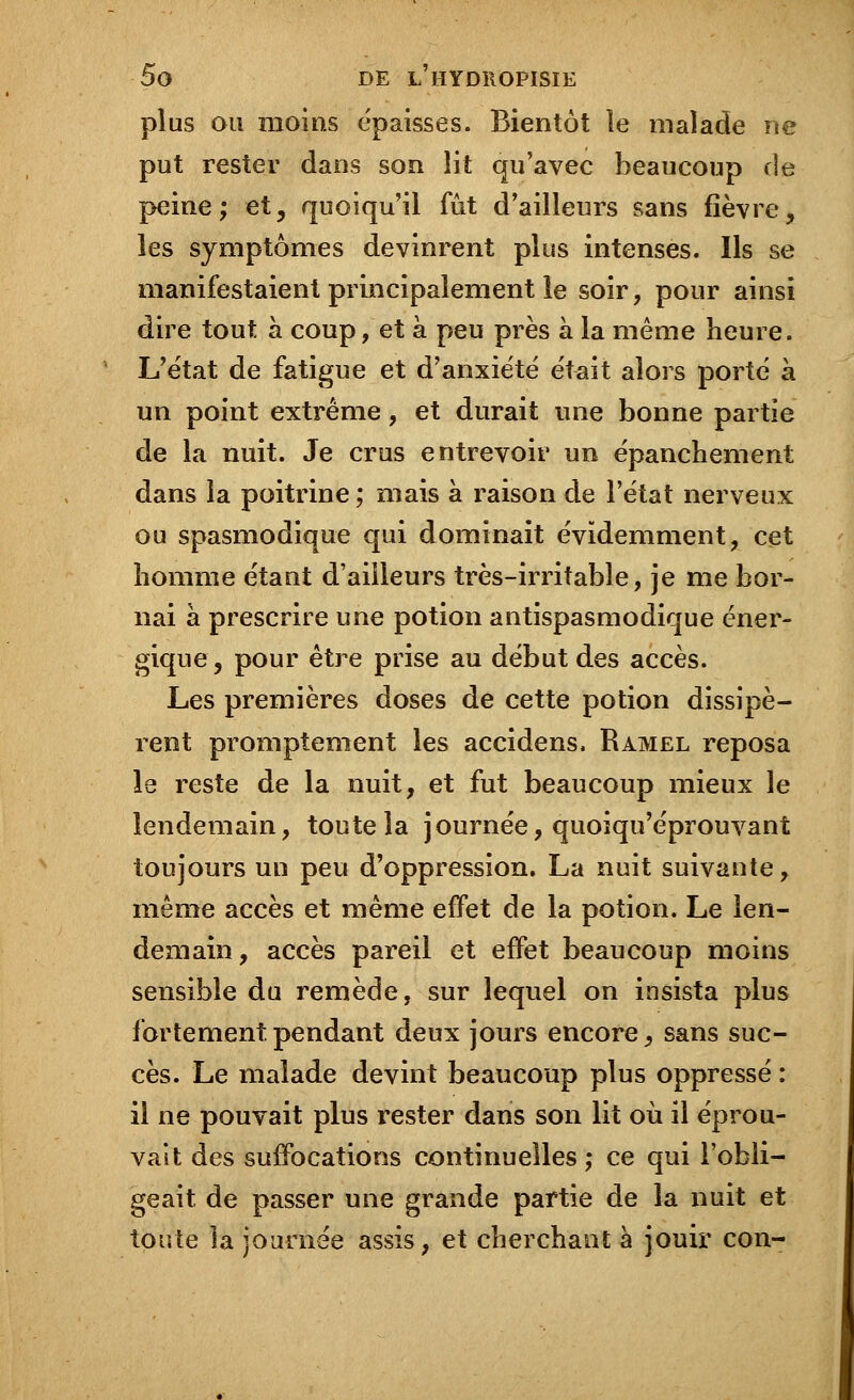 plus ou moins épaisses. Bientôt le malade ne put rester dans son lit qu'avec beaucoup de peine; et, quoiqu'il fût d'ailleurs sans fièvre, les symptômes devinrent plus intenses. Ils se manifestaient principalement le soir, pour ainsi dire tout à coup, et à peu près à la même heure. L'état de fatigue et d'anxiété était alors porté à un point extrême, et durait une bonne partie de la nuit. Je crus entrevoir un épanchement dans la poitrine ; mais à raison de l'état nerveux ou spasmodique qui dominait évidemment, cet homme étant d'ailleurs très-irritable, je me bor- nai à prescrire une potion antispasmodique éner- gique, pour être prise au début des accès. Les premières doses de cette potion dissipè- rent promptement les accidens, Ramel reposa le reste de la nuit, et fut beaucoup mieux le lendemain, toute la journée, quoiqu'éprouvant toujours un peu d'oppression. La nuit suivante, même accès et même effet de la potion. Le len- demain, accès pareil et effet beaucoup moins sensible du remède, sur lequel on insista plus fortement.pendant deux jours encore, sans suc- cès. Le malade devint beaucoup plus oppressé : il ne pouvait plus rester dans son lit où il éprou- vait des suffocations continuelles ; ce qui l'obli- geait de passer une grande partie de la nuit et toute la journée assis, et cherchant à jouir con-