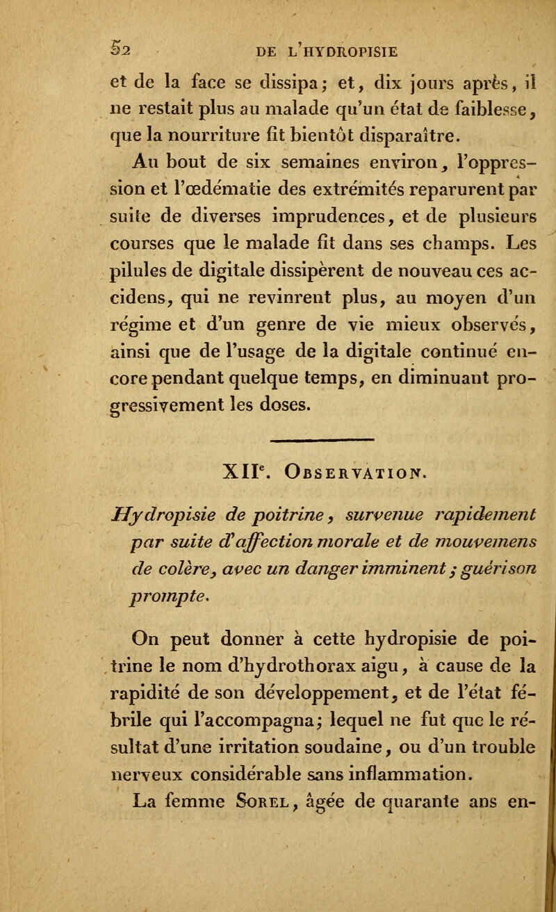 et de la face se dissipa; et, dix jours après, il ne restait plus an malade qu'un état de faiblesse, que la nourriture fît bientôt disparaître. Au bout de six semaines environ, l'oppres- sion et l'œdématie des extrémités reparurent par suite de diverses imprudences, et de plusieurs courses que le malade fît dans ses champs. Les pilules de digitale dissipèrent de nouveau ces ac- cidens, qui ne revinrent plus, au moyen d'un régime et d'un genre de vie mieux observés, ainsi que de l'usage de la digitale continué en- core pendant quelque temps, en diminuant pro- gressivement les doses. XIIe. Observation. Hydropisie de poitrine, survenue rapidement par suite d'affection morale et de mouvemens de colère, avec un danger imminent ; guérison prompte. On peut donner à cette hydropisie de poi- trine le nom d'hydrothorax aigu, à cause de la rapidité de son développement, et de l'état fé- brile qui l'accompagna; lequel ne fut que le ré- sultat d'une irritation soudaine, ou d'un trouble nerveux considérable sans inflammation. La femme Sorel, âgée de quarante ans en-