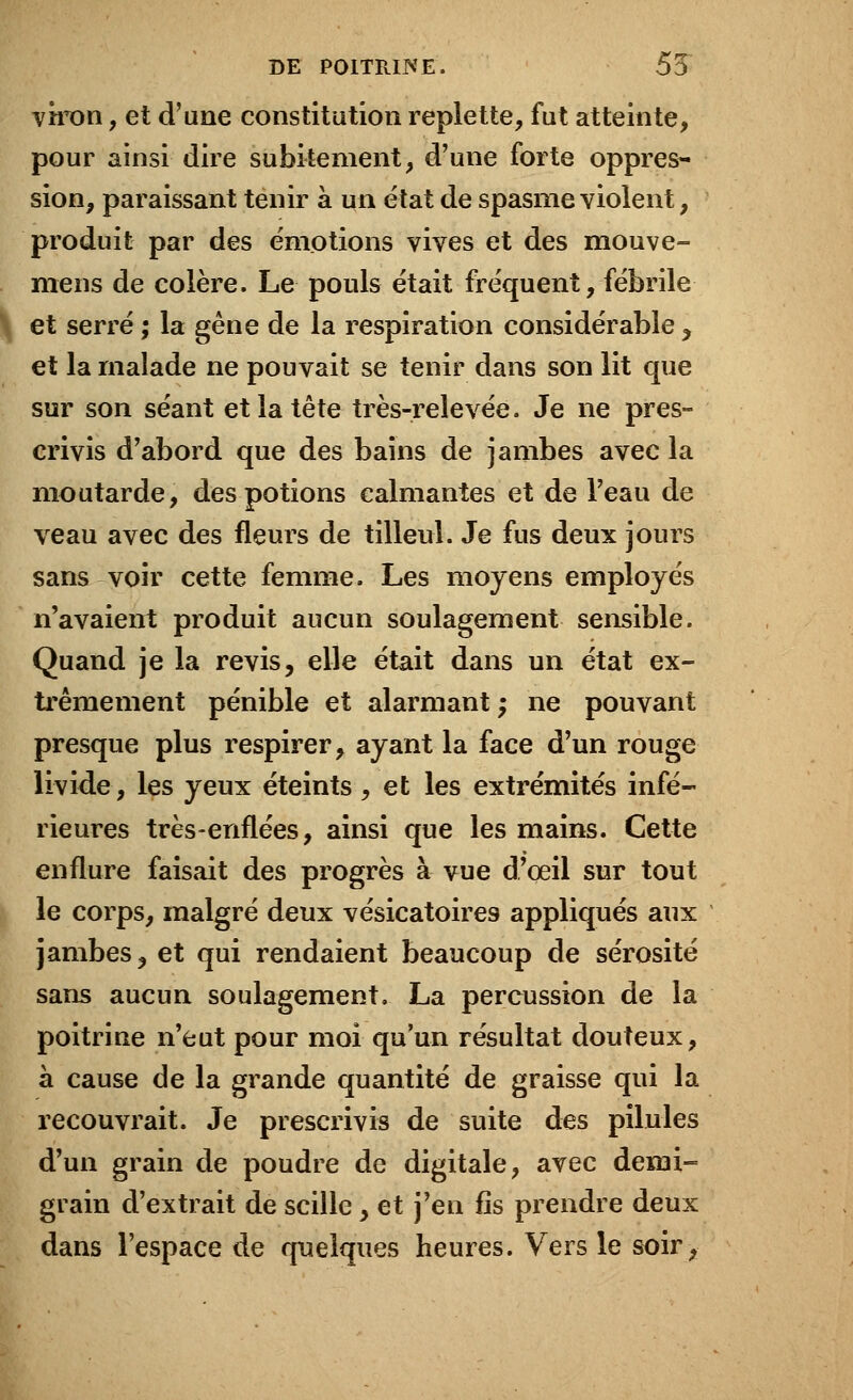 viron, et d'une constitution replette, fut atteinte, pour ainsi dire subitement, d'une forte oppres- sion, paraissant tenir à un état de spasme violent, produit par des émotions vives et des mouve- mens de colère. Le pouls était fréquent, fébrile et serré ; la gêne de la respiration considérable , et la malade ne pouvait se tenir dans son lit que sur son séant et la tête très-relevée. Je ne pres- crivis d'abord que des bains de jambes avec la moutarde, des potions calmantes et de l'eau de veau avec des fleurs de tilleul. Je fus deux jours sans voir cette femme. Les moyens employés n'avaient produit aucun soulagement sensible. Quand je la revis, elle était dans un état ex- trêmement pénible et alarmant ; ne pouvant presque plus respirer, ayant la face d'un rouge livide, les yeux éteints, et les extrémités infé- rieures très-enflées, ainsi que les mains. Cette enflure faisait des progrès à vue d'oeil sur tout le corps, malgré deux vésicatoires appliqués aux jambes, et qui rendaient beaucoup de sérosité sans aucun soulagement. La percussion de la poitrine n'eut pour moi qu'un résultat douteux, à cause de la grande quantité de graisse qui la recouvrait. Je prescrivis de suite des pilules d'un grain de poudre de digitale, avec demi- grain d'extrait de scille, et j'en fis prendre deux dans l'espace de quelques heures. Vers le soir,