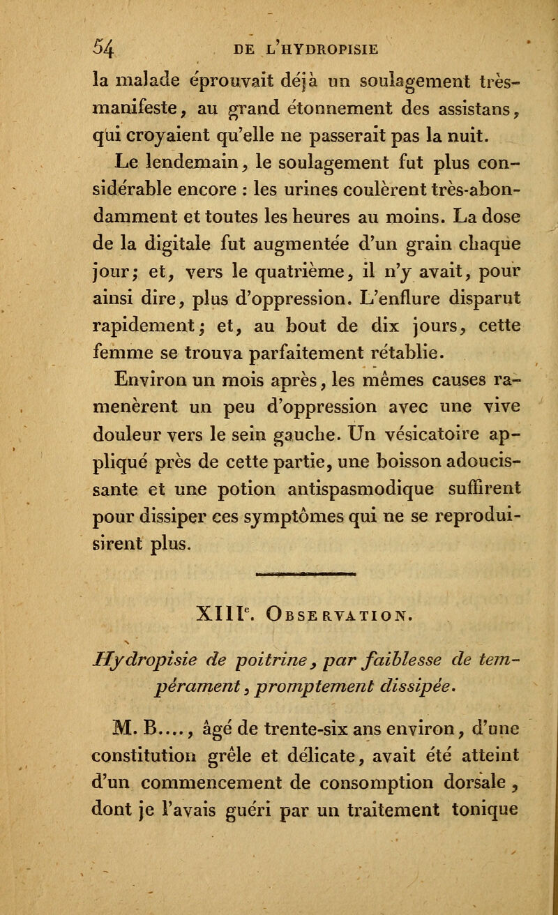 la malade éprouvait déjà un soulagement très- manifeste ; au grand étonnement des assistans, qui croyaient qu'elle ne passerait pas la nuit. Le lendemain, le soulagement fut plus con- sidérable encore : les urines coulèrent très-abon- damment et toutes les heures au moins. La dose de la digitale fut augmentée d'un grain chaque jour; et, vers le quatrième, il n'y avait, pour ainsi dire, plus d'oppression. L'enflure disparut rapidement; et, au bout de dix jours, cette femme se trouva parfaitement rétablie. Environ un mois après, les mêmes causes ra- menèrent un peu d'oppression avec une vive douleur vers le sein gauche. Un vésicatoire ap- pliqué près de cette partie, une boisson adoucis- sante et une potion antispasmodique suffirent pour dissiper ces symptômes qui ne se reprodui- sirent plus. XIIIe. Observation. Hydropisie de poitrine, par faiblesse de tem- pérament , promptement dissipée. M. B...., âgé de trente-six ans environ, d'une constitution grêle et délicate, avait été atteint d'un commencement de consomption dorsale, dont je l'avais guéri par un traitement tonique