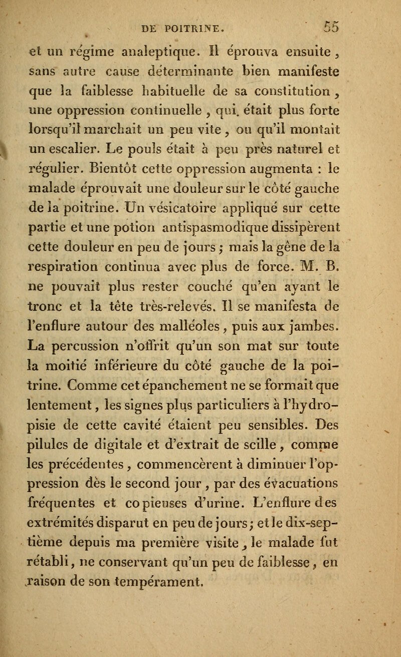 et un régime analeptique. Il éprouva ensuite 3 sans autre cause déterminante bien manifeste que îa faiblesse habituelle de sa constitution , une oppression continuelle , qui, était plus forte lorsqu'il marchait un peu vite ? ou qu'il montait un escalier. Le pouls était à peu près naturel et régulier. Bientôt cette oppression augmenta : le malade éprouvait une douleur sur le côté gauche de la poitrine. Un vésicatoire appliqué sur cette partie et une potion antispasmodique dissipèrent cette douleur en peu de jours ; mais la gêne de îa respiration continua avec plus de force. M. B. ne pouvait plus rester couché qu'en ayant le tronc et la tête très-relevés. Il se manifesta de l'enflure autour des malléoles, puis aux jambes. La percussion n'offrit qu'un son mat sur toute la moitié inférieure du côté gauche de la poi- trine. Comme cet épanchement ne se formait que lentement, les signes plus particuliers à l'hydro- pisie de cette cavité étaient peu sensibles. Des pilules de digitale et d'extrait de scille ? comme les précédentes , commencèrent à diminuer l'op- pression dès le second jour , par des évacuations fréquentes et copieuses d'urine. L'enflure des extrémités disparut en peu de jours; et le dix-sep- tième depuis ma première visite _, le malade fut rétabli, ne conservant qu'un peu de faiblesse9 en .raison de son tempérament.