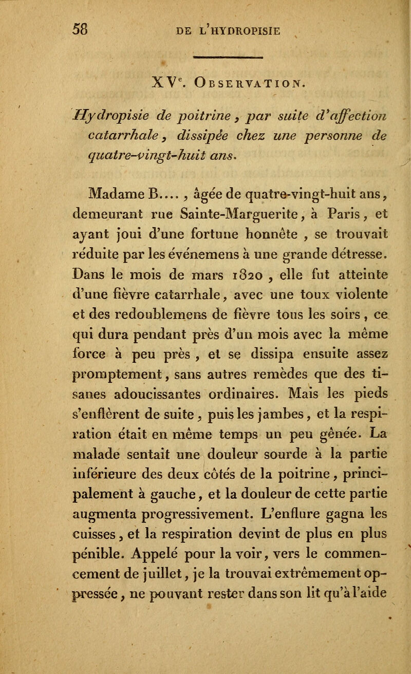 XVe. Observation. Hydropisie de poitrine > par suite d'affection catarrhale, dissipée chez une personne de quatre-vingt-huit ans. Madame B.... , âgée de quatre-vingt-huit ans, demeurant rue Sainte-Marguerite, à Paris , et ayant joui d'une fortune honnête , se trouvait réduite par les événemens à une grande détresse. Dans le mois de mars 1820 , elle fut atteinte d'une fièvre catarrhale, avec une toux violente et des redoublemens de fièvre tous les soirs , ce qui dura pendant près d'un mois avec la même force à peu près , et se dissipa ensuite assez promptement, sans autres remèdes que des ti- sanes adoucissantes ordinaires. Mais les pieds s'enflèrent de suite, puis les jambes, et la respi- ration était en même temps un peu gênée. La malade sentait une douleur sourde à la partie inférieure des deux côtés de la poitrine, princi- palement à gauche, et la douleur de cette partie augmenta progressivement. L'enflure gagna les cuisses, et la respiration devint de plus en plus pénible. Appelé pour la voir, vers le commen- cement de juillet, je la trouvai extrêmement op- pressée , ne pouvant rester dans son lit qu'à l'aide