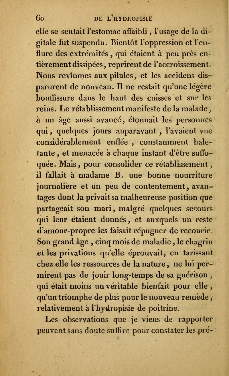 elle se sentait l'estomac affaibli, l'usage de la di- gitale fut suspendu. Bientôt l'oppression et l'en- flure des extrémités, qui étaient à peu près en- tièrement dissipées, reprirent de l'accroissement, Nous revînmes aux pilules , et les accidens dis- parurent de nouveau. Il ne restait qu'une légère bouffissure dans le haut des cuisses et sur les reins. Le rétablissement manifeste de la malade^ à un âge aussi avancé, étonnait les personnes qui , quelques jours auparavant , l'avaient vue considérablement enflée , constamment hale- tante , et menacée à chaque instant d'être suffo- quée. Mais, pour consolider ce rétablissement, il fallait à madame B. une bonne nourriture journalière et un peu de contentement, avan- tages dont la privait sa malheureuse position que partageait son mari, malgré quelques secours qui leur étaient donnés, et auxquels un reste d'amour-propre les faisait répugner de recourir. Son grand âge , cinq mois de maladie, le chagrin et les privations qu'elle éprouvait, en tarissant chez elle les ressources de la nature, ne lui per- mirent pas de jouir long-temps de sa guérison , qui était moins un véritable bienfait pour elle , qu'un triomphe de plus pour le nouveau remède \ relativement à l'hydropisie de poitrine. Les observations que je viens de rapporter peuvent sans doute suffire pour constater les .pré-