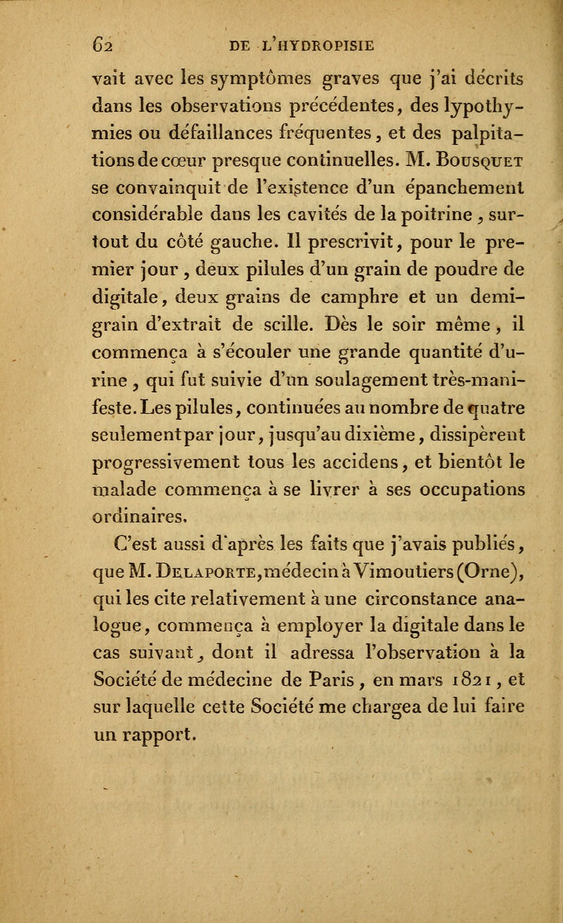 vait avec les symptômes graves que j'ai décrits dans les observations précédentes, des lypothy- mies ou défaillances fréquentes, et des palpita- tions de cœur presque continuelles. M. Bousquet se convainquit de l'existence d'un épanchement considérable dans les cavités de la poitrine , sur- tout du côté gauche. Il prescrivit, pour le pre- mier jour , deux pilules d'un grain de poudre de digitale, deux grains de camphre et un demi- grain d'extrait de scille. Dès le soir même, il commença à s'écouler une grande quantité d'u- rine y qui fut suivie d'un soulagement très-mani- feste. Les pilules, continuées au nombre de quatre seulementpar jour, jusqu'au dixième, dissipèrent progressivement tous les accidens, et bientôt le malade commença à se livrer à ses occupations ordinaires, C'est aussi d'après les faits que j'avais publiés, que M. Delaporte,médecin à Vimoutiers (Orne), qui les cite relativement à une circonstance ana- logue, commença à employer la digitale dans le cas suivant^ dont il adressa l'observation à la Société de médecine de Paris, en mars 1S21, et sur laquelle cette Société me chargea de lui faire un rapport.
