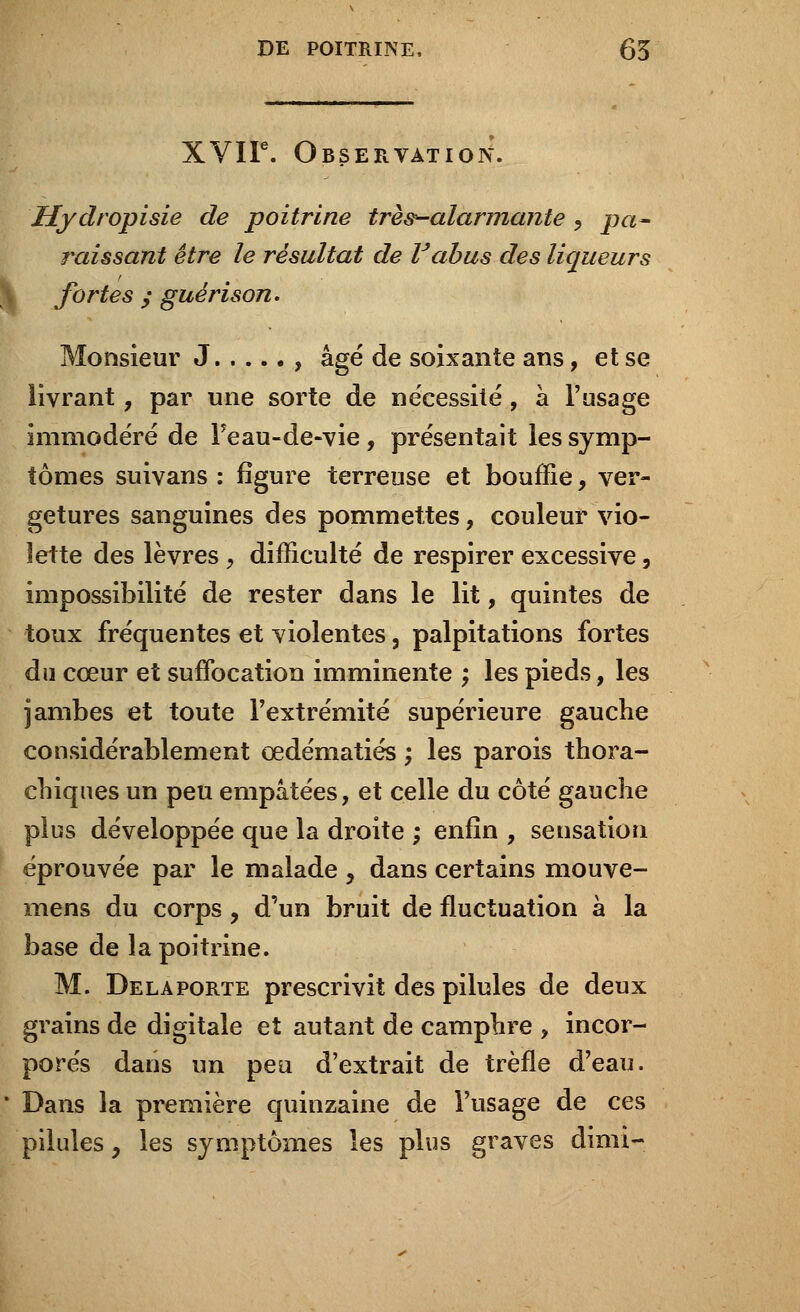 XVIIe. Observation. Hydropisie de poitrine très-alarmante y pa- raissant être le résultat de F abus des liqueurs \ fortes y guérison. Monsieur J , âgé de soixante ans, et se livrant, par une sorte de nécessité, à l'usage immodéré de Feau-de-vie, présentait les symp- tômes suivans : figure terreuse et bouffie, ver- getures sanguines des pommettes, couleur vio- lette des lèvres, difficulté de respirer excessive, impossibilité de rester dans le lit, quintes de toux fréquentes et violentes, palpitations fortes du cœur et suffocation imminente ; les pieds, les jambes et toute l'extrémité supérieure gauche considérablement œdématiés ; les parois thora- chiques un peu empâtées, et celle du côté gauche plus développée que la droite ; enfin , sensation éprouvée par le malade , dans certains mouve- mens du corps 9 d'un bruit de fluctuation à la base de la poitrine. M. Delà porte prescrivit des pilules de deux grains de digitale et autant de camphre , incor- porés dans un peu d'extrait de trèfle d'eau. * Dans la première quinzaine de l'usage de ces pilules, les symptômes les plus graves dimi-