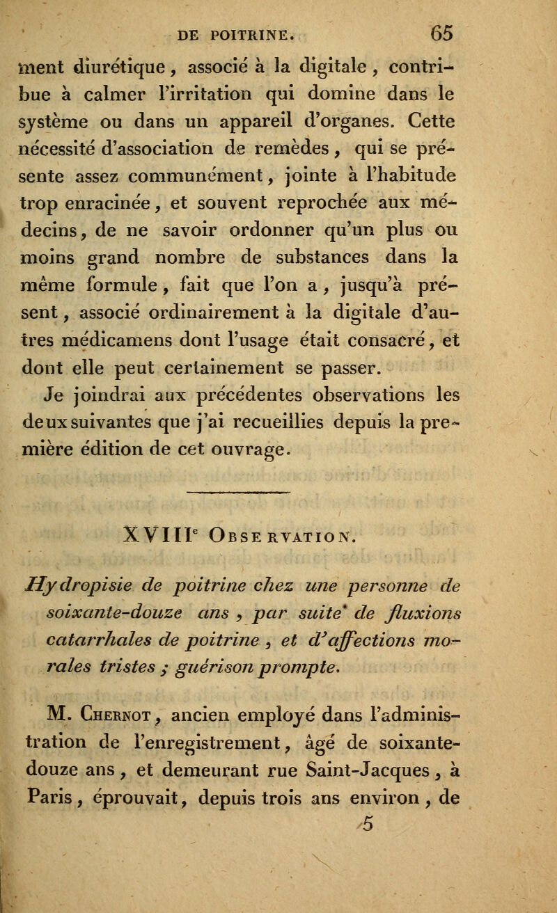 ment diurétique, associé à la digitale , contri- bue à calmer l'irritation qui domine dans le système ou dans un appareil d'organes. Cette nécessité d'association de remèdes , qui se pré- sente assez communément, jointe à l'habitude trop enracinée, et souvent reprochée aux mé- decins, de ne savoir ordonner qu'un plus ou moins grand nombre de substances dans la même formule, fait que l'on a, jusqu'à pré- sent , associé ordinairement à la digitale d'au- tres médicamens dont l'usage était consacré, et dont elle peut certainement se passer. Je joindrai aux précédentes observations les deux suivantes que j'ai recueillies depuis la pre- mière édition de cet ouvrage. XVIIIe Observation. Hydropisie de poitrine chez une personne de soixante-douze ans , par suite* de fluxions catarrhales de poitrine , et d'affections mo- rales tristes ; guérison prompte. M. Chernot, ancien employé dans l'adminis- tration de l'enregistrement, âgé de soixante- douze ans, et demeurant rue Saint-Jacques , à Paris, éprouvait, depuis trois ans environ, de 5