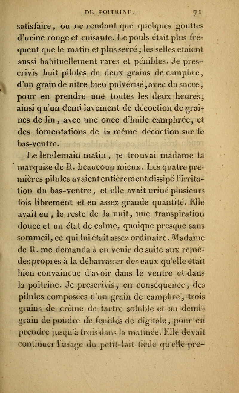 satisfaire, ou 11e rendant que quelques gouttes d'urine rouge et cuisante. Le pouis était plus fré- quent que le matin et plus serré ; les selles étaienl aussi habituellement rares et pénibles. Je pres- crivis huit pilules de deux grains de camphre, d'un grain de nitre bien pulvérisé, avec du sucre, pour en prendre une toutes les deux heures, ainsi q u'un demi lavement de décoction de grai- nes de lin, avec une once d'huile camphrée, el des fomentations de îa même décoction sur le bas-ventre. Le lendemain matin , je trouvai madame la * marquise de R. beaucoup mieux. Les quatre pre- mières pilules avaient entièrement dissipé l'irrita- tion du bas-ventre , et elle avait uriné plusieurs fois librement et en assez grande quantité. Elle avait eu , le reste de la nuit, une transpiration douce et un état de calme, quoique presque sans sommeil, ce qui lui était assez ordinaire. Madame de R. me demanda à en venir de suite aux remè- des propres à la débarrasser des eaux qu'elle était bien convaincue d'avoir dans le ventre et dans la poitrine. Je prescrivis, en conséquence, des pilules composées d un grain de camphre, trois grains de crème de tartre soluble et un demi- grain de poudre de feuilles de digitale, pour en prendre jusqu'à trois dans îa malince. Elle devait continuer l'usage du petit-lait tiède qu'elle pre-