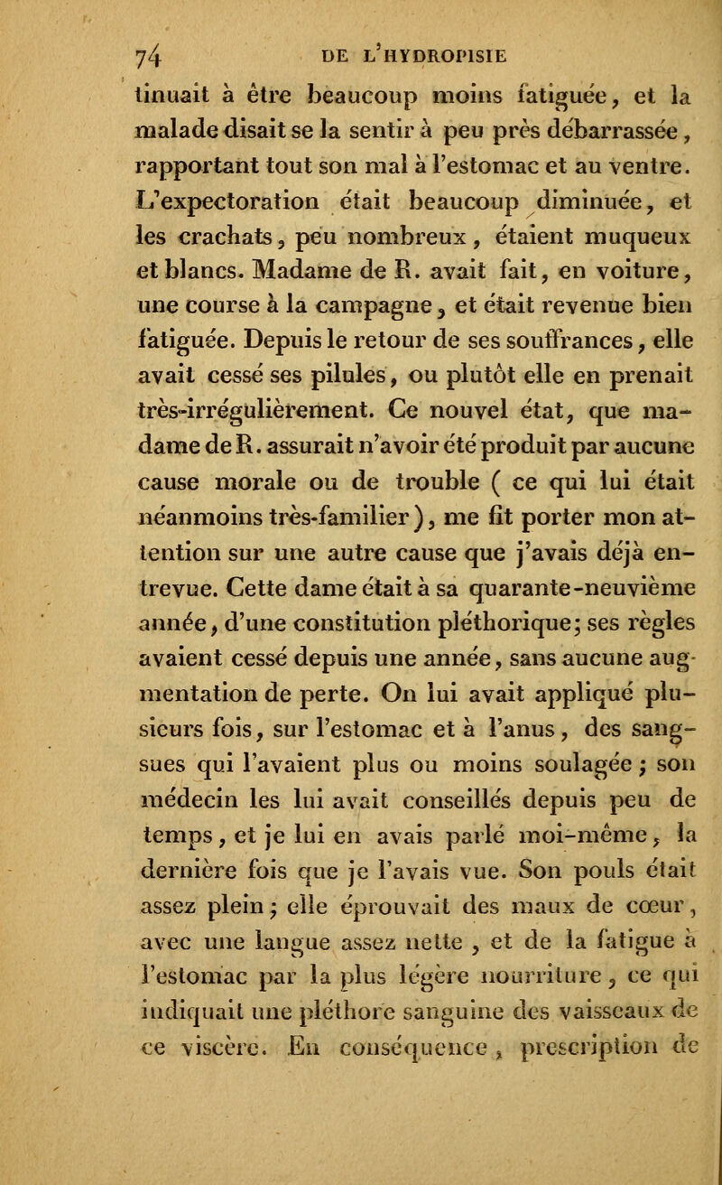 tinuait à être beaucoup moins fatiguée, et la malade disait se la sentir à peu près débarrassée , rapportant tout son mal à l'estomac et au ventre. L'expectoration était beaucoup diminuée, et les crachats, peu nombreux, étaient muqueux et blancs. Madame de R. avait fait, en voiture, une course à la campagne , et était revenue bien fatiguée. Depuis le retour de ses souffrances, elle avait cessé ses pilules, ou plutôt elle en prenait très-irrégulièrement. Ce nouvel état, que ma- dame de R. assurait n'avoir été produit par aucune cause morale ou de trouble ( ce qui lui était néanmoins très-familier ), me fît porter mon at- tention sur une autre cause que j'avais déjà en- trevue. Cette dame était à sa quarante-neuvième année, d'une constitution pléthorique; ses règles avaient cessé depuis une année, sans aucune aug- mentation de perte. On lui avait appliqué plu- sieurs fois, sur l'estomac et à l'anus, des sang- sues qui l'avaient plus ou moins soulagée ; son médecin les lui avait conseillés depuis peu de temps , et je lui en avais parlé moi-même, la dernière fois que je l'avais vue. Son pouls était assez plein ; elle éprouvait des maux de cœur, avec une langue assez nette , et de la fatigue a l'estomac par la plus légère nourriture, ce qui indiquait une pléthore sanguine des vaisseaux de ce viscère. En conséquence , prescription de