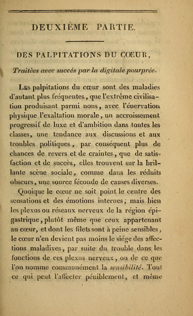 DEUXIEME PARTIE. DES PALPITATIONS DU COEUR, Traitées avec succès par la digitale pourprée. Les palpitations du cœur sont des maladies d'autant plus fréquentes, que l'extrême civilisa- tion produisant parmi nous y avec l'énervation physique l'exaltation morale, un accroissement progressif de luxe et d'ambition dans toutes les classes, une tendance aux discussions et aux troubles politiques , par conséquent plus de chances de revers et de craintes, que de satis- faction et de succès, elles trouvent sur la bril- lante scène sociale, comme dans les réduits obscurs, une source féconde de causes diverses. Quoique le cœur ne soit point le centre des sensations et des émotions internes; mais bien les plexus ou réseaux nerveux de la région épi- gastrique , plutôt même que ceux appartenant au cœur, et dont les filets sont à peine sensibles ? le cœur n'en devient pas moins le siège des affec- tions maladives, par suite du trouble dans les fonctions de ces plexus nerveux, ou de ce que l'on nomme communément la sensibilité. Tout ce qui peut l'affecter péniblement, et même