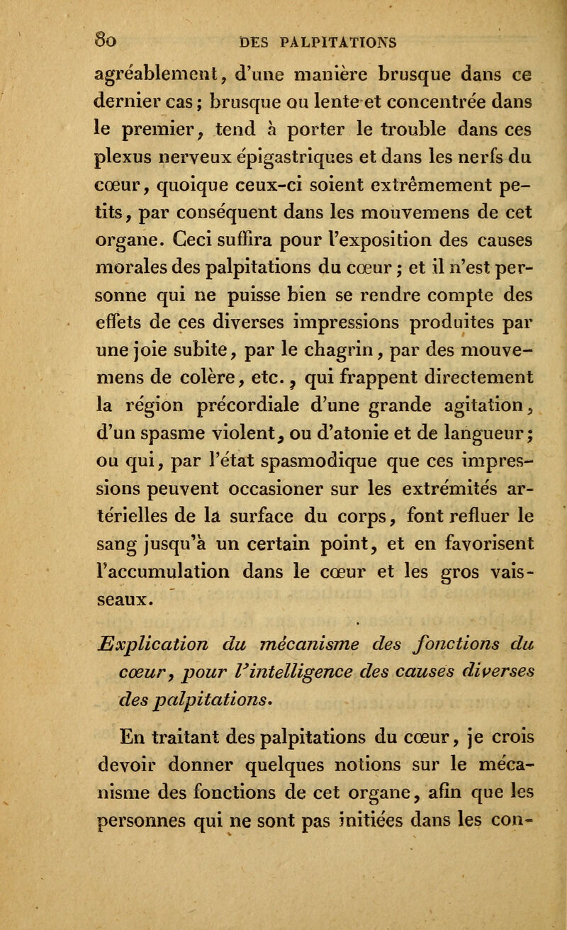 agréablement, d'une manière brusque dans ce dernier cas ; brusque ou lente et concentrée dans le premier , tend à porter le trouble dans ces plexus nerveux épigastriques et dans les nerfs du cœur, quoique ceux-ci soient extrêmement pe- tits, par conséquent dans les mouvemens de cet organe. Ceci suffira pour l'exposition des causes morales des palpitations du cœur ; et il n'est per- sonne qui ne puisse bien se rendre compte des effets de ces diverses impressions produites par une joie subite, par le chagrin, par des mouve- mens de colère, etc. 9 qui frappent directement la région précordiale d'une grande agitation, d'un spasme violent, ou d'atonie et de langueur; ou qui, par l'état spasmodique que ces impres- sions peuvent occasioner sur les extrémités ar- térielles de la surface du corps, font refluer le sang jusqu'à un certain point, et en favorisent l'accumulation dans le cœur et les gros vais- seaux. Explication du mécanisme des fonctions du cœur, pour Vintelligence des causes diverses des palpitations. En traitant des palpitations du cœur, je crois devoir donner quelques notions sur le méca- nisme des fonctions de cet organe, afin que les personnes qui ne sont pas initiées dans les con-