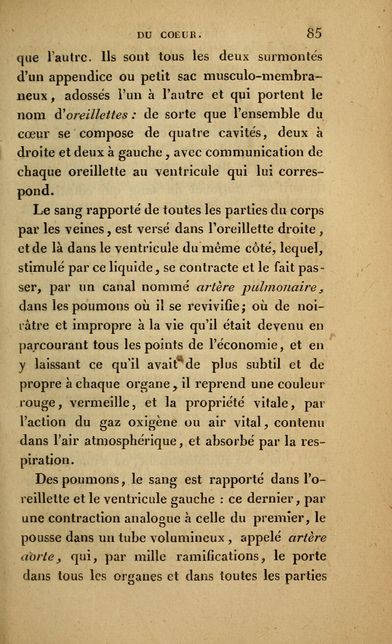 que l'autre. Ils sont tous les deux surmontés d'un appendice ou petit sac musculo-membra- Deux , adossés l'un à l'autre et qui portent le nom $ oreillettes : de sorte que l'ensemble du cœur se compose de quatre cavités, deux à droite et deux à gauche, avec communication de chaque oreillette au ventricule qui lui corres- pond. Le sang rapporté de toutes les parties du corps par les veines, est versé dans l'oreillette droite , et de là dans le ventricule du même côté, lequel, stimulé par ce liquide, se contracte et le fait pas- ser, par un canal nommé artère pulmonaire, dans les poumons où il se revivifie; où de noi- râtre et impropre à la vie qu'il était devenu en parcourant tous les points de l'économie, et en y laissant ce qu'il avait de plus subtil et de propre à chaque organe , il reprend une couleur rouge, vermeille, et la propriété vitale, par l'action du gaz oxigène ou air vital, contenu dans l'air atmosphérique, et absorbé par la res- piration. Des poumons, le sang est rapporté dans l'o- reillette et le ventricule gauche : ce dernier, par une contraction analogue à celle du premier, le pousse dans un tube volumineux, appelé artère aorte, qui, par mille ramifications, le porte dans tous les organes et dans toutes les parties