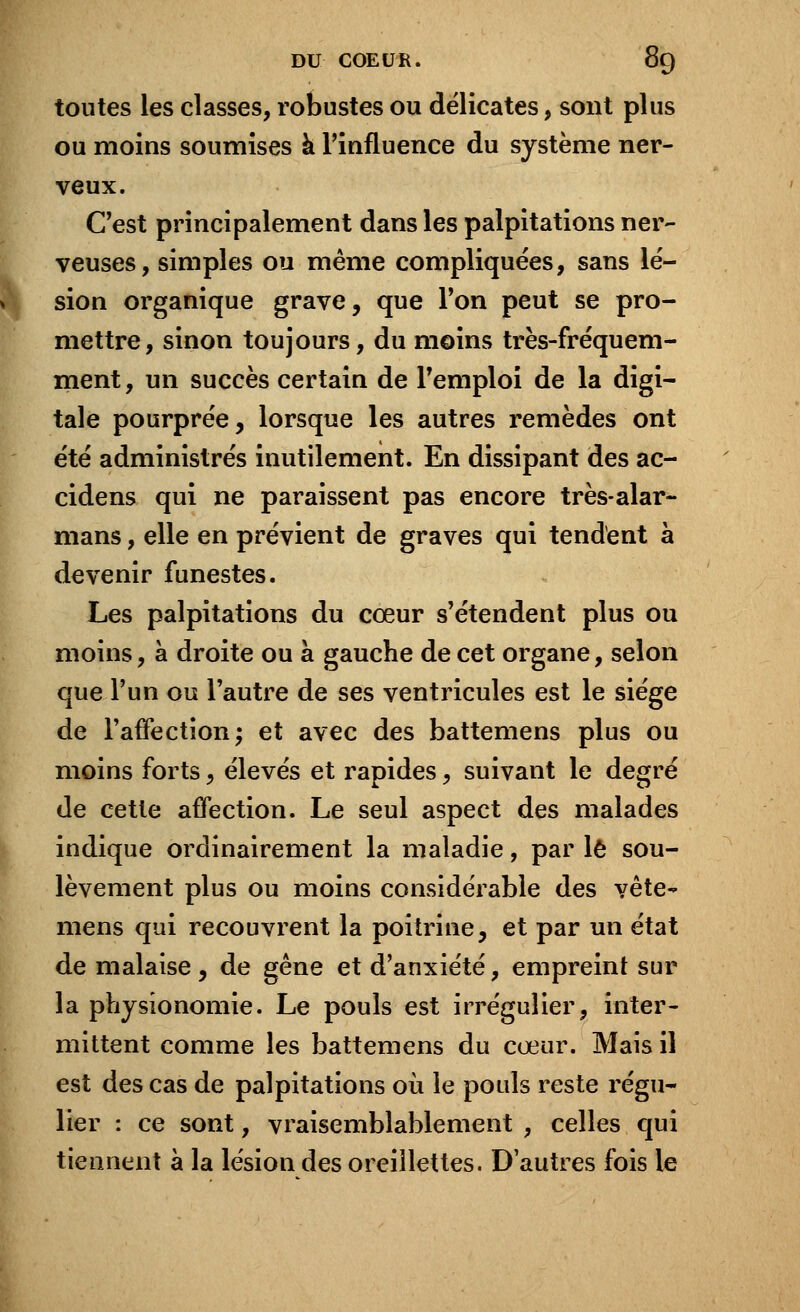 toutes les classes, robustes ou délicates, sont plus ou moins soumises à l'influence du système ner- veux. C'est principalement dans les palpitations ner- veuses, simples ou même compliquées, sans lé- sion organique grave, que l'on peut se pro- mettre, sinon toujours, du moins très-fréquem- ment, un succès certain de l'emploi de la digi- tale pourprée, lorsque les autres remèdes ont été administrés inutilement. En dissipant des ac- cidens qui ne paraissent pas encore très-alar- mans, elle en prévient de graves qui tendent à devenir funestes. Les palpitations du cœur s'étendent plus ou moins, à droite ou à gauche de cet organe, selon que l'un ou l'autre de ses ventricules est le siège de l'affection; et avec des battemens plus ou moins forts, élevés et rapides, suivant le degré de cette affection. Le seul aspect des malades indique ordinairement la maladie, par le sou- lèvement plus ou moins considérable des vête- mens qui recouvrent la poitrine, et par un état de malaise , de gêne et d'anxiété, empreint sur la physionomie. Le pouls est irrégulier, inter- mittent comme les battemens du cœur. Mais il est des cas de palpitations où le pouls reste régu- lier : ce sont, vraisemblablement , celles qui tiennent à la lésion des oreillettes. D'autres fois le