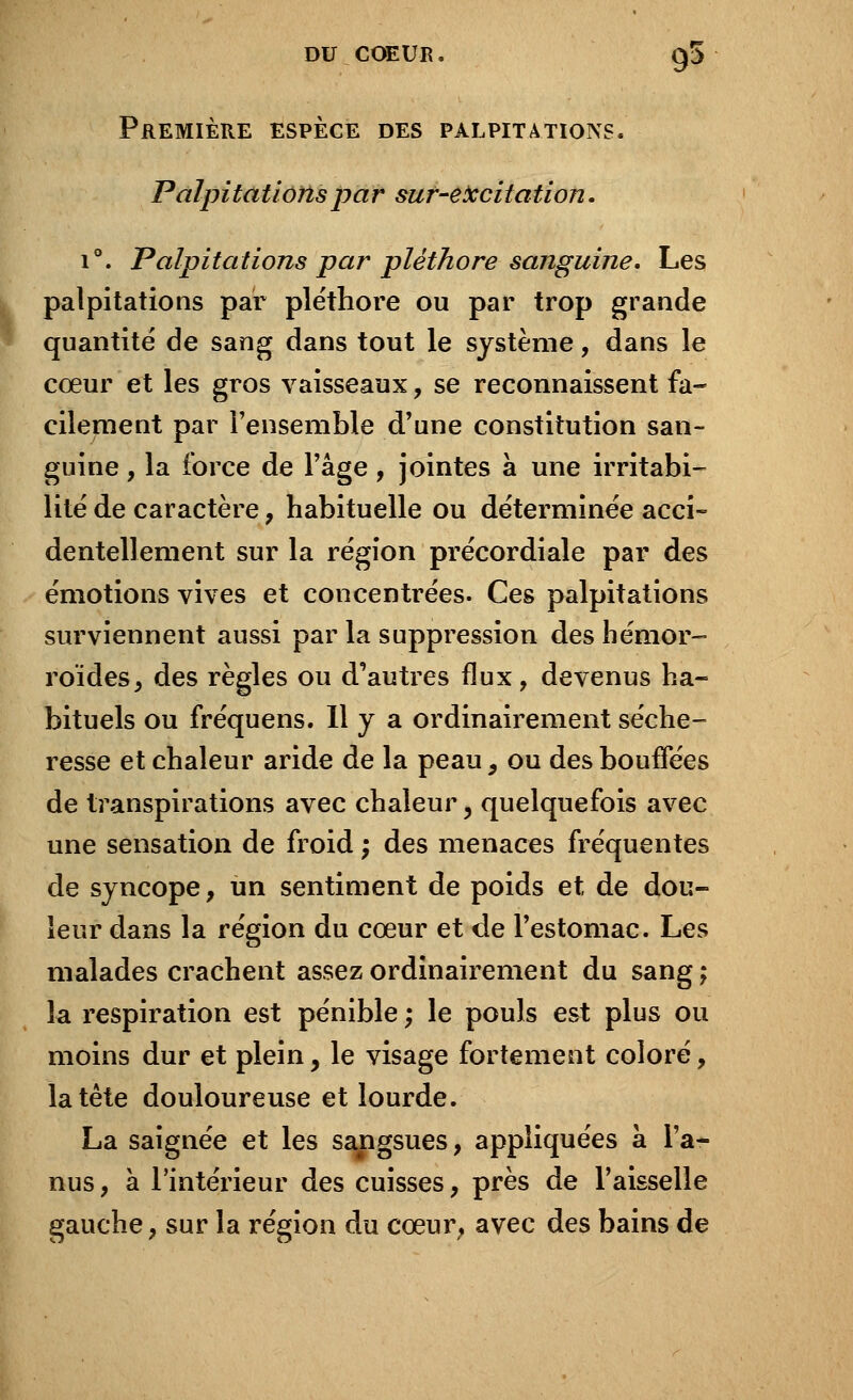 Première espèce des palpitations. Palpitations par sur-excitation. i°. Palpitations par pléthore sanguine. Les palpitations par pléthore ou par trop grande quantité de sang dans tout le système, dans le cœur et les gros vaisseaux, se reconnaissent fa- cilement par l'ensemble d'une constitution san- guine , la force de l'âge, jointes à une irritabi- lité de caractère, habituelle ou déterminée acci- dentellement sur la région précordiale par des émotions vives et concentrées. Ces palpitations surviennent aussi par la suppression des hémor- roïdes, des règles ou d'autres flux, devenus ha- bituels ou fréquens. Il y a ordinairement séche- resse et chaleur aride de la peau, ou des bouffées de transpirations avec chaleur, quelquefois avec une sensation de froid ; des menaces fréquentes de syncope, un sentiment de poids et de dou- leur dans la région du cœur et de l'estomac. Les malades crachent assez ordinairement du sang ; la respiration est pénible ; le pouls est plus ou moins dur et plein, le visage fortement coloré, la tète douloureuse et lourde. La saignée et les sangsues, appliquées a l'a- nus, à l'intérieur des cuisses, près de l'aisselle gauche, sur la région du cœur, avec des bains de