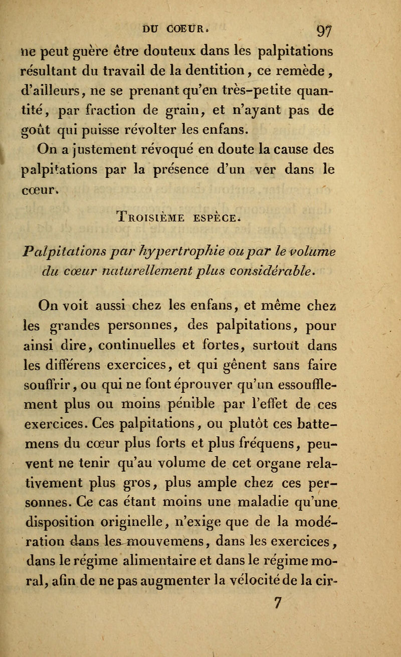lie peut guère être douteux dans les palpitations résultant du travail de la dentition, ce remède, d'ailleurs, ne se prenant qu'en très-petite quan- tité, par fraction de grain, et n'ayant pas de goût qui puisse révolter les enfans. On a justement révoqué en doute la cause des palpitations par la présence d'un ver dans le cœur, Troisième espèce. Palpitations par hypertrophie ou par le volume du cœur naturellement plus considérable* On voit aussi chez les enfans, et même chez les grandes personnes, des palpitations, pour ainsi dire, continuelles et fortes, surtout dans les différens exercices, et qui gênent sans faire souffrir, ou qui ne font éprouver qu'un essouffle- ment plus ou moins pénible par l'effet de ces exercices. Ces palpitations, ou plutôt ces batte- mens du cœur plus forts et plus fréquens, peu- vent ne tenir qu'au volume de cet organe rela- tivement plus gros, plus ample chez ces per- sonnes. Ce cas étant moins une maladie qu'une disposition originelle, n'exige que de la modé- ration dans les^mouvemens, dans les exercices, dans le régime alimentaire et dans le régime mo- ral, afin de ne pas augmenter la vélocité de la cir- 7