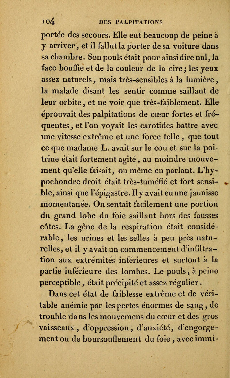 portée des secours. Elle eut beaucoup de peine à y arriver, et il fallut la porter de sa voiture dans sa chambre. Son pouls était pour ainsi dire nul, la face bouffie et de la couleur de la cire ; les yeux assez naturels, mais très-sensibles à la lumière, la malade disant les sentir comme saillant de leur orbite, et ne voir que très-faiblement. Elle éprouvait des palpitations de cœur fortes et fré- quentes _, et Ton voyait les carotides battre avec une vitesse extrême et une force telle , que tout ce que madame L. avait sur le cou et sur la poi- trine était fortement agité, au moindre mouve- ment qu'elle faisait, ou même en parlant. L'hy- pochondre droit était très-tuméfié et fort sensi- ble, ainsi que l'épigastre. lly avait eu une jaunisse momentanée. On sentait facilement une portion du grand lobe du foie saillant hors des fausses côtes. La gêne de la respiration était considé- rable, les urines et les selles à peu près natu- relles, et il y avait un commencement d'infiltra- tion aux extrémités inférieures et surtout à la partie inférieure des lombes. Le pouls, à peine perceptible, était précipité et assez régulier. Dans cet état de faiblesse extrême et de véri- table anémie par les pertes énormes de sang, de trouble dans les mouvemens du cœur et des gros vaisseaux, d'oppression, d'anxiété, d'engorge- ment ou de boursouflement du foie , avec immi-