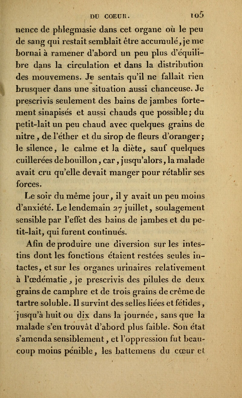 nence de phlegmasie dans cet organe où le peu de sang qui restait semblait être accumulé, je me bornai à ramener d'abord un peu plus d'équili- bre dans la circulation et dans la distribution des mouvemens. Je sentais qu'il ne fallait rien brusquer dans une situation aussi chanceuse. Je prescrivis seulement des bains de jambes forte- ment sinapisés et aussi chauds que possible; du petit-lait un peu chaud avec quelques grains de nitre , de l'éther et du sirop de fleurs d'oranger; le silence, le calme et la diète, sauf quelques cuillerées de bouillon, car, jusqu'alors, la malade avait cru qu'elle devait manger pour rétablir ses forces. Le soir du même jour, il y avait un peu moins d'anxiété. Le lendemain 27 juillet, soulagement sensible par l'effet des bains de jambes et du pe- tit-lait, qui furent continués. Afin de produire une diversion sur les intes- tins dont les fonctions étaient restées seules iu- tactes, et sur les organes urinaires relativement a l'œdématie j je prescrivis des pilules de deux grains de camphre et de trois grains de crème de tartre soluble. Il survint des selles liées et fétides, jusqu'à huit ou dix dans la journée, sans que la malade s'en trouvât d'abord plus faible. Son état s'amenda sensiblement, et l'oppression fut beau- coup moins pénible, les battemens du cœur et