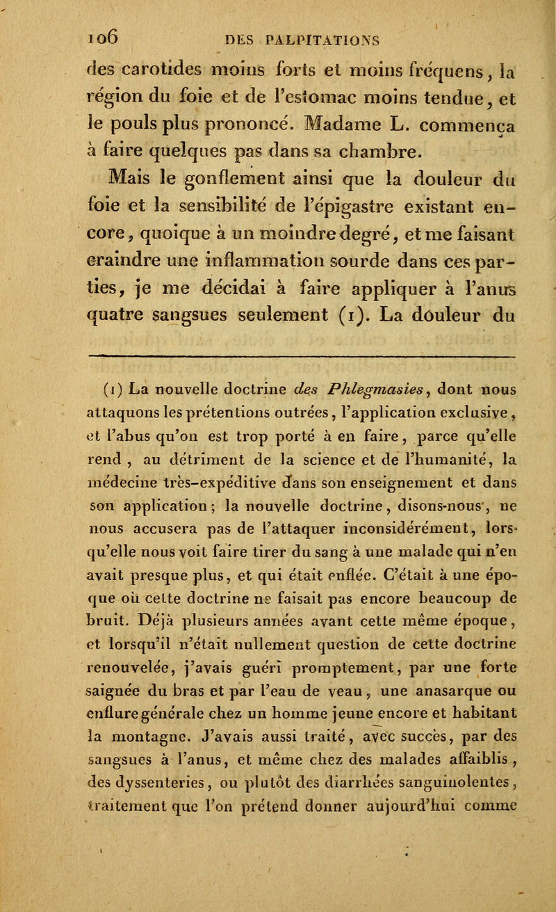 des carotides moins forts et moins fréquens, la région du foie et de l'estomac moins tendue, et le pouls plus prononcé. Madame L. commença à faire quelques pas dans sa chambre. Mais le gonflement ainsi que la douleur du foie et la sensibilité de l'épigastre existant en- core ? quoique à un moindre degré, et me faisant craindre une inflammation sourde dans ces par- ties, je me décidai à faire appliquer à l'anus quatre sangsues seulement (i). La douleur du (i) La nouvelle doctrine des Phlegmasies, dont nous attaquons les prétentions outrées, l'application exclusive, et l'abus qu'on est trop porté à en faire, parce qu'elle rend , au détriment de la science et de l'humanité, la médecine très-expéditive cfans son enseignement et dans son application ; la nouvelle doctrine, disons-nous', ne nous accusera pas de l'attaquer inconsidérément, lors- qu'elle nous voit faire tirer du sang à une malade qui n'en avait presque plus, et qui était enflée. C'était à une épo- que où cette doctrine ne faisait pas encore beaucoup de bruit. Déjà plusieurs années avant cette même époque, et lorsqu'il n'était nullement question de cette doctrine renouvelée, j'avais guéri promptement, par une forte saignée du bras et par l'eau de veau, une anasarque ou enflure générale chez un homme jeune encore et habitant la montagne. J'avais aussi traité, avec succès, par des sangsues à l'anus, et même chez des malades affaiblis, des dyssenteries , ou plutôt des diarrhées sanguinolentes , traitement que Ton prétend donner aujourd'hui comme