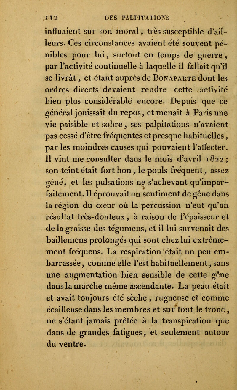 influaient sur son moral, très susceptible d'ail- leurs. Ces circonstances avaient été souvent pé- nibles pour lui, surtout en temps de guerre, par l'activité continuelle à laquelle il fallait qu'il se livrât, et étant auprès de Bonaparte dont les ordres directs devaient rendre cette activité bien plus considérable encore. Depuis que ce général jouissait du repos, et menait à Paris une vie paisible et sobre, ses palpitations n'avaient pas cessé d'être fréquentes et presque habituelles, par les moindres causes qui pouvaient l'affecter. Il vint me consulter dans le mois d'avril 1822 ; son teint était fort bon, le pouls fréquent, assez gêné, et les pulsations ne s'achevant qu'impar- faitement. Il éprouvait un sentiment de gêne dans la région du cœur où la percussion n'eut qu'un résultat très-douteux, à raison de l'épaisseur et de la graisse des tégumens, et il lui survenait des baillemens prolongés qui sont chez lui extrême- ment fréquens. La respiration ?était un peu em- barrassée, comme elle Test habituellement, sans une augmentation bien sensible de cette gêne dans la marche même ascendante. La peau était et avait toujours été sèche, rugueuse et comme écailleuse dans les membres et surtout le tronc, ne s'étant jamais prêtée à la transpiration que dans de grandes fatigues, et seulement autour du ventre.