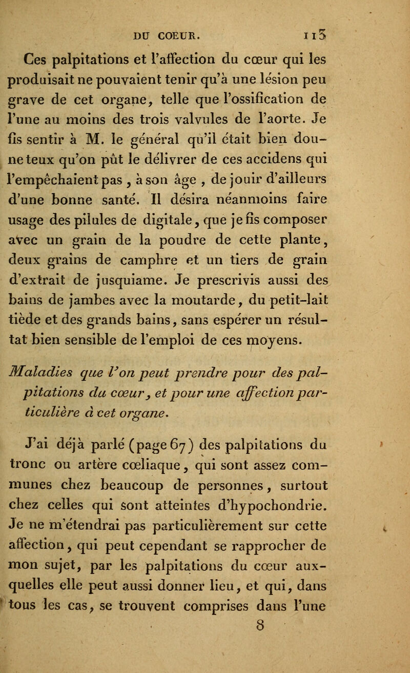 Ces palpitations et l'affection du cœur qui les produisait ne pouvaient tenir qu'à une lésion peu grave de cet organe, telle que l'ossification de l'une au moins des trois valvules de l'aorte. Je fis sentir à M. le général qu'il était bien dou- neteux qu'on pût le délivrer de ces accidens qui l'empêchaient pas , à son âge , de jouir d'ailleurs d'une bonne santé. Il désira néanmoins faire usage des pilules de digitale, que je fis composer avec un grain de la poudre de cette plante, deux grains de camphre et un tiers de grain d'extrait de jusquiame. Je prescrivis aussi des bains de jambes avec la moutarde, du petit-lait tiède et des grands bains, sans espérer un résul- tat bien sensible de l'emploi de ces moyens. Maladies que Von peut prendre pour des pal- pitations du cœury et pour une affection par- ticulière à cet organe. J'ai déjà parlé (page 67) des palpitations du tronc ou artère cœliaque, qui sont assez com- munes chez beaucoup de personnes, surtout chez celles qui sont atteintes d'hypochondrie. Je ne m'étendrai pas particulièrement sur cette affection > qui peut cependant se rapprocher de mon sujet, par les palpitations du cœur aux- quelles elle peut aussi donner lieu, et qui, dans tous les cas, se trouvent comprises dans l'une 8