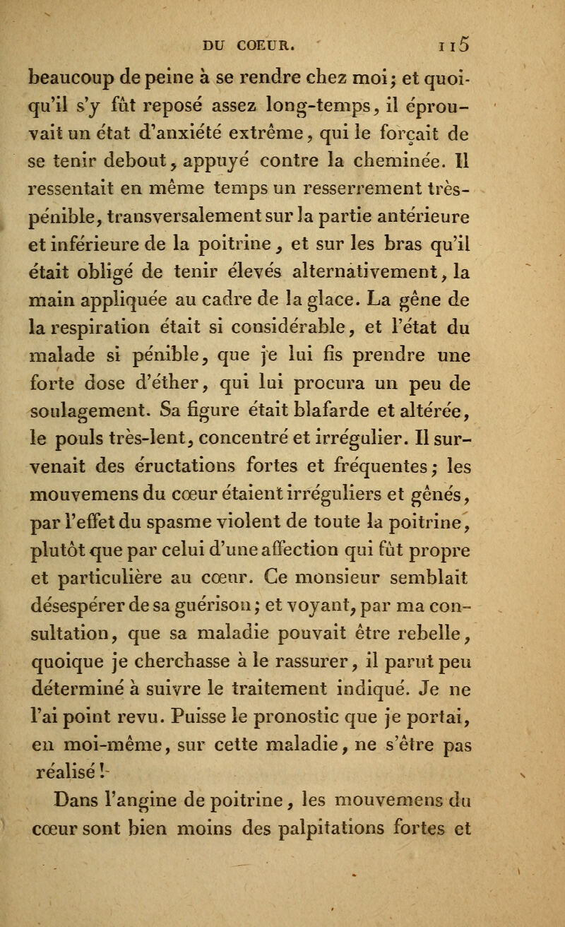 beaucoup de peine à se rendre chez moi; et quoi- qu'il s'y fût reposé assez long-temps, il éprou- vait un état d'anxiété extrême, qui le forçait de se tenir debout, appuyé contre la cheminée. Il ressentait en même temps un resserrement très- pénible, transversalement sur la partie antérieure et inférieure de la poitrine , et sur les bras qu'il était obligé de tenir élevés alternativement , la main appliquée au cadre de la glace. La gêne de la respiration était si considérable, et l'état du malade si pénible, que je lui fis prendre une forte dose d'éther, qui lui procura un peu de soulagement. Sa figure était blafarde et altérée, le pouls très-lent, concentré et irrégulier. Il sur- venait des éructations fortes et fréquentes; les mouvemensdu cœur étaient irréguliers et gênés, par l'effet du spasme violent de toute la poitrine, plutôt que par celui d'une affection qui fût propre et particulière au cœur. Ce monsieur semblait désespérer de sa guérison ; et voyant, par ma con- sultation, que sa maladie pouvait être rebelle, quoique je cherchasse à le rassurer, il parut peu déterminé à suivre le traitement indiqué. Je ne l'ai point revu. Puisse le pronostic que je portai, en moi-même, sur cette maladie, ne s'être pas réalisé ! Dans l'angine de poitrine, les mouvemens du cœur sont bien moins des palpitations fortes et